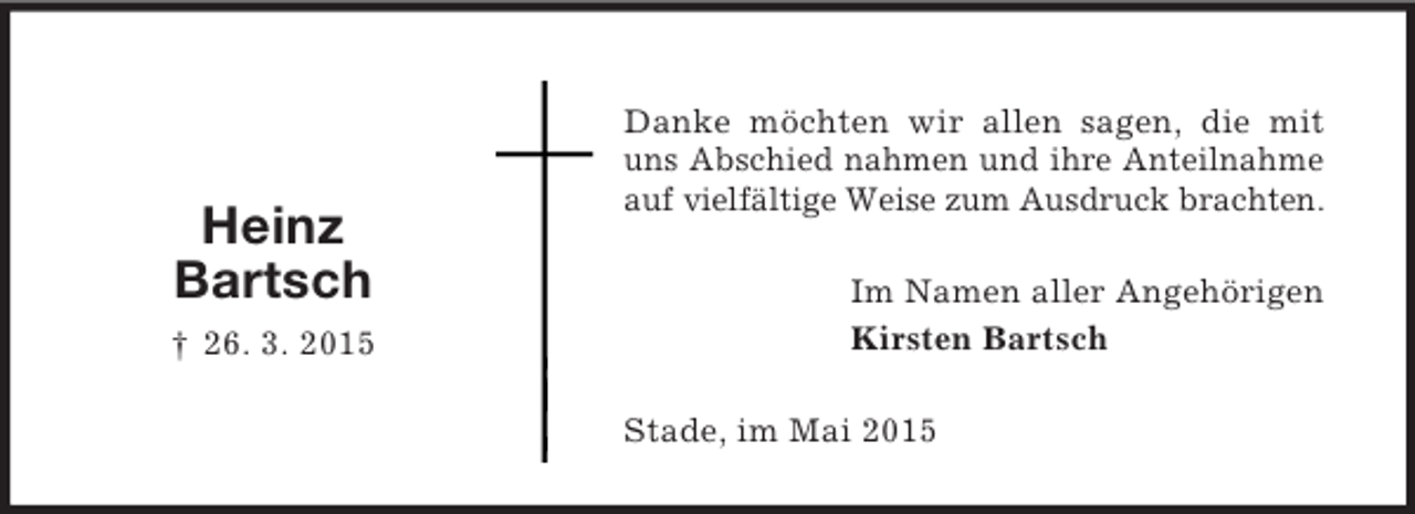 <p>Im Namen aller Angehörigen<br />Kirsten Bartsch<br />Heinz Bartsch<br />† 26. 3. 2015<br />Danke möchten wir allen sagen, die mit uns Abschied nahmen und ihre Anteilnahme auf vielfältige Weise zum Ausdruck brachten.<br />Stade, im Mai 2015</p>