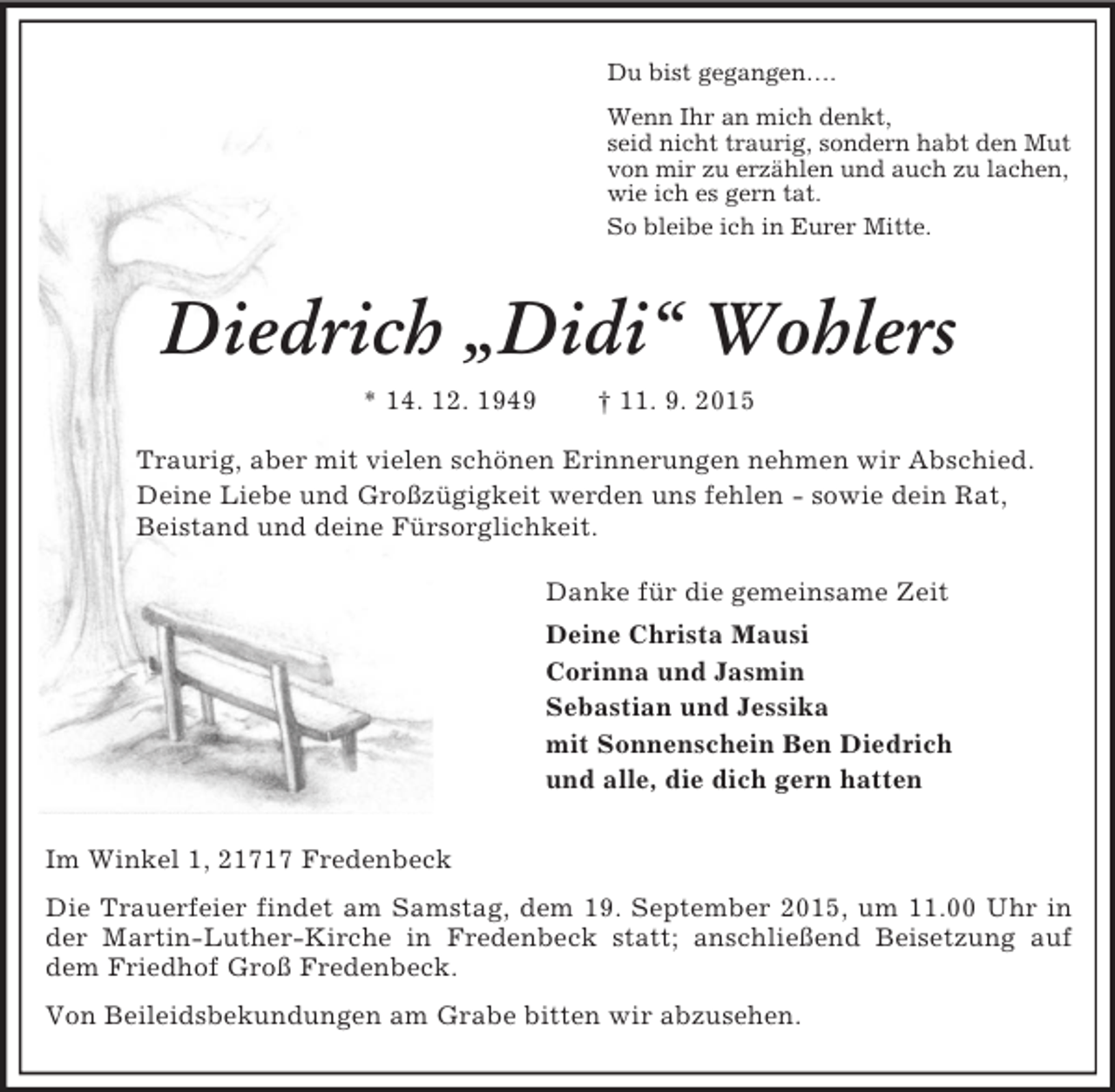 <p>Du bist gegangen….<br />Wenn Ihr an mich denkt,<br />seid nicht traurig, sondern habt den Mut<br />von mir zu erzählen und auch zu lachen,<br />wie ich es gern tat.<br />So bleibe ich in Eurer Mitte.<br />Diedrich „Didi“ Wohlers<br />* 14. 12. 1949 † 11. 9. 2015<br />Traurig, aber mit vielen schönen Erinnerungen nehmen wir Abschied.<br />Deine Liebe und Großzügigkeit werden uns fehlen - sowie dein Rat,<br />Beistand und deine Fürsorglichkeit.<br />Danke für die gemeinsame Zeit<br />Deine Christa Mausi<br />Corinna und Jasmin<br />Sebastian und Jessika<br />mit Sonnenschein Ben Diedrich<br />und alle, die dich gern hatten<br />Im Winkel 1, 21717 Fredenbeck<br />Die Trauerfeier findet am Samstag, dem 19. September 2015, um 11.00 Uhr in der Martin-Luther-Kirche in Fredenbeck statt; anschließend Beisetzung auf dem Friedhof Groß Fredenbeck.<br />Von Beileidsbekundungen am Grabe bitten wir abzusehen.</p>