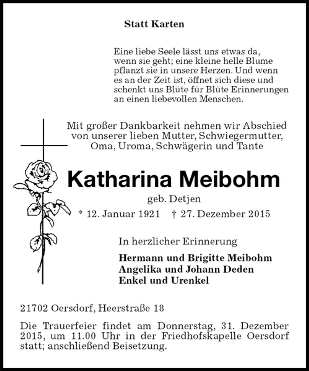<p>Statt Karten<br />Eine liebe Seele lässt uns etwas da,<br />wenn sie geht; eine kleine helle Blume<br />pflanzt sie in unsere Herzen. Und wenn<br />es an der Zeit ist, öffnet sich diese und<br />schenkt uns Blüte für Blüte Erinnerungen<br />an einen liebevollen Menschen.<br />Mit großer Dankbarkeit nehmen wir Abschied<br />von unserer lieben Mutter, Schwiegermutter,<br />Oma, Uroma, Schwägerin und Tante<br />Katharina Meibohm<br />geb. Detjen<br />* 12. Januar 1921 ? 27. Dezember 2015<br />In herzlicher Erinnerung<br />Hermann und Brigitte Meibohm<br />Angelika und Johann Deden<br />Enkel und Urenkel<br />21702 Oersdorf, Heerstraße 18<br />Die Trauerfeier findet am Donnerstag, 31. Dezember 2015, um 11.00 Uhr in der Friedhofskapelle Oersdorf statt; anschließend Beisetzung.</p>