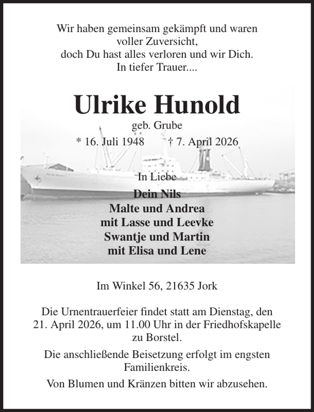 <p>Wir haben gemeinsam gekämpft und waren<br />voller Zuversicht,<br />doch Du hast alles verloren und wir Dich.<br />In tiefer Trauer....<br />Ulrike Hunold<br />geb. Grube<br />* 16. Juli 1948 † 7. April 2026<br />In Liebe<br />Dein Nils<br />Malte und Andrea<br />mit Lasse und Leevke<br />Swantje und Martin<br />mit Elisa und Lene<br />Im Winkel 56, 21635 Jork</p><p>Die Urnentrauerfeier findet statt am Dienstag, den<br />21. April 2026, um 11.00 Uhr in der Friedhofskapelle<br />zu Borstel.<br />Die anschließende Beisetzung erfolgt im engsten<br />Familienkreis.<br />Von Blumen und Kränzen bitten wir abzusehen.</p>