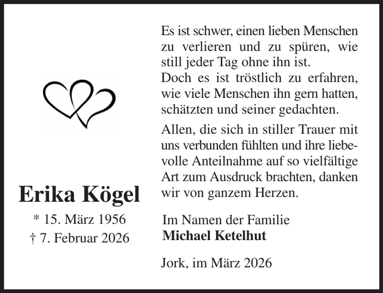 <p>Es ist schwer, einen lieben Menschen zu verlieren und zu spüren, wie still jeder Tag ohne ihn ist.<br />Doch es ist tröstlich zu erfahren, wie viele Menschen ihn gern hatten, schätzten und seiner gedachten.<br />Allen, die sich in stiller Trauer mit uns verbunden fühlten und ihre liebe- volle Anteilnahme auf so vielfältige Art zum Ausdruck brachten, danken wir von ganzem Herzen.<br />Jork, im März 2026<br />Im Namen der Familie<br />Michael Ketelhut<br />Erika Kögel<br />* 15. März 1956<br />† 7. Februar 2026</p>