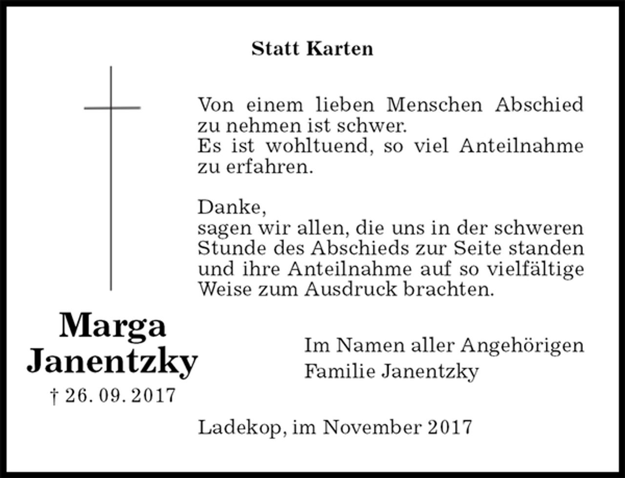 <p>Statt Karten<br />Von einem lieben Menschen Abschied zu nehmen ist schwer.<br />Es ist wohltuend, so viel Anteilnahme zu erfahren.</p><p>Danke,<br />sagen wir allen, die uns in der schweren Stunde des Abschieds zur Seite standen und ihre Anteilnahme auf so vielfältige Weise zum Ausdruck brachten.<br />Im Namen aller Angehörigen<br />Familie Janentzky<br />Ladekop, im November 2017<br />Marga<br />Janentzky<br />† 26. 09. 2017</p>