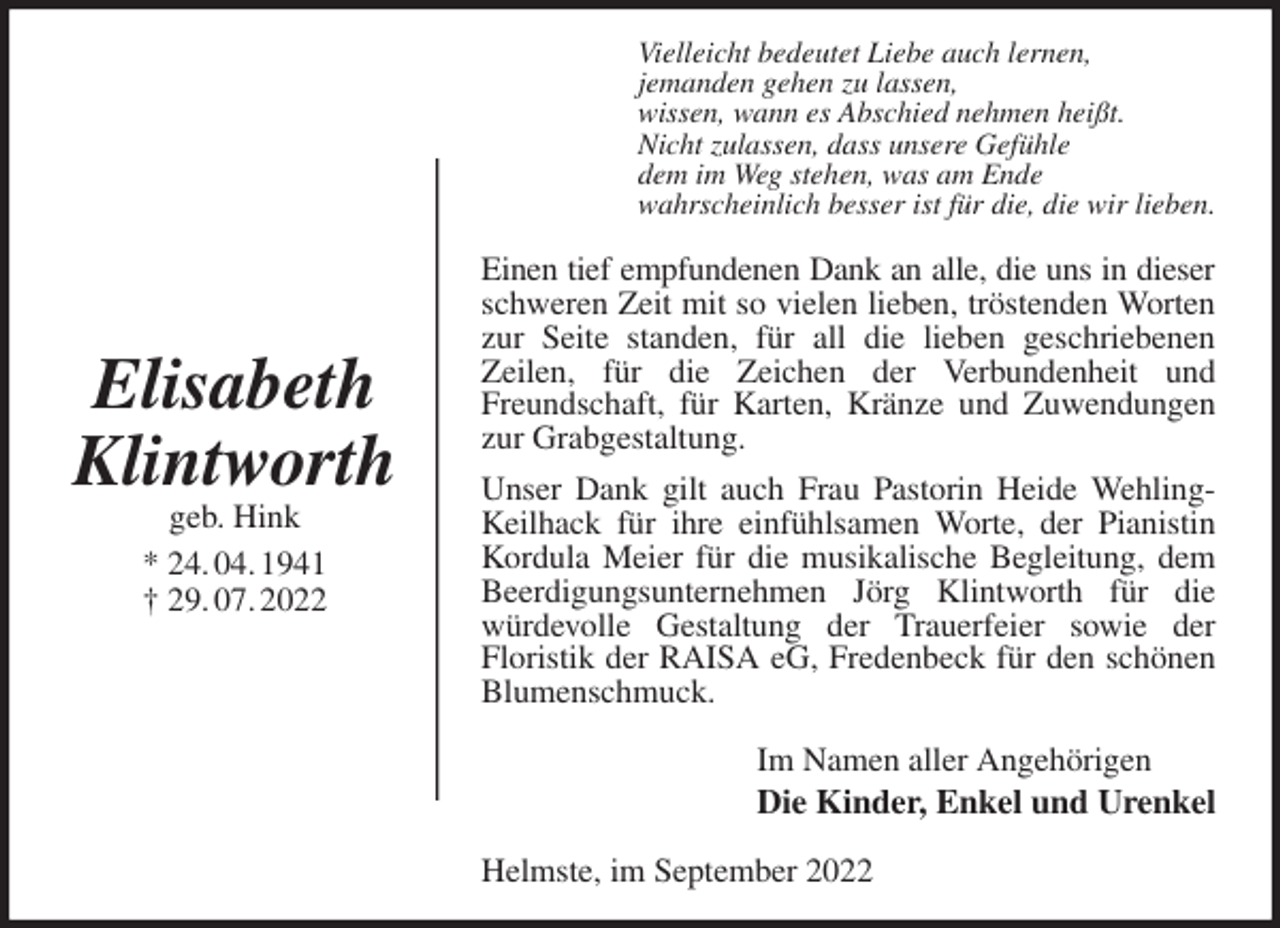 <p>Vielleicht bedeutet Liebe auch lernen,<br />jemanden gehen zu lassen,<br />wissen, wann es Abschied nehmen heißt.<br />Nicht zulassen, dass unsere Gefühle<br />dem im Weg stehen, was am Ende<br />wahrscheinlich besser ist für die, die wir lieben.<br />Einen tief empfundenen Dank an alle, die uns in dieser<br />schweren Zeit mit so vielen lieben, tröstenden Worten zur Seite standen, für all die lieben geschriebenen<br />Zeilen, für die Zeichen der Verbundenheit und Freundschaft, für Karten, Kränze und Zuwendungen zur Grabgestaltung.<br />Unser Dank gilt auch Frau Pastorin Heide Wehling-Keilhack für ihre einfühlsamen Worte, der Pianistin Kordula Meier für die musikalische Begleitung, dem Beerdigungsunternehmen Jörg Klintworth für die würdevolle Gestaltung der Trauerfeier sowie der<br />Floristik der RAISA eG, Fredenbeck für den schönen Blumenschmuck.<br />Im Namen aller Angehörigen<br />Die Kinder, Enkel und Urenkel<br />Helmste, im September 2022<br />Elisabeth<br />Klintworth<br />geb. Hink<br />* 24. 04. 1941<br />† 29. 07. 2022</p>