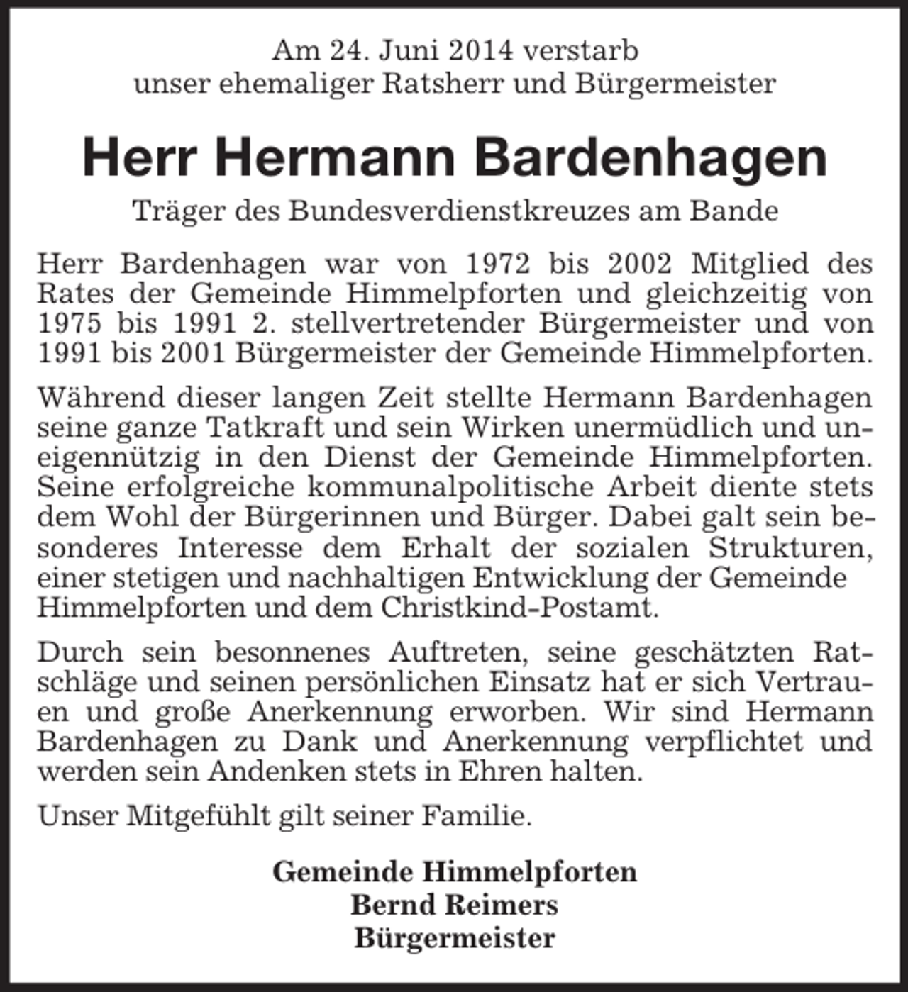 <p>Am 24. Juni 2014 verstarb<br />unser ehemaliger Ratsherr und Bürgermeister<br />Herr Hermann Bardenhagen<br />Träger des Bundesverdienstkreuzes am Bande<br />Herr Bardenhagen war von 1972 bis 2002 Mitglied des<br />Rates der Gemeinde Himmelpforten und gleichzeitig von 1975 bis 1991 2. stellvertretender Bürgermeister und von 1991 bis 2001 Bürgermeister der Gemeinde Himmelpforten. Während dieser langen Zeit stellte Hermann Bardenhagen seine ganze Tatkraft und sein Wirken unermüdlich und uneigennützig in den Dienst der Gemeinde Himmelpforten. Seine erfolgreiche kommunalpolitische Arbeit diente stets dem Wohl der Bürgerinnen und Bürger. Dabei galt sein besonderes Interesse dem Erhalt der sozialen Strukturen,<br />einer stetigen und nachhaltigen Entwicklung der Gemeinde<br />Himmelpforten und dem Christkind-Postamt.<br />Durch sein besonnenes Auftreten, seine geschätzten Ratschläge und seinen persönlichen Einsatz hat er sich Vertrauen und große Anerkennung erworben. Wir sind Hermann Bardenhagen zu Dank und Anerkennung verpflichtet und werden sein Andenken stets in Ehren halten.<br />Unser Mitgefühlt gilt seiner Familie.<br />Gemeinde Himmelpforten<br />Bernd Reimers<br />Bürgermeister</p>