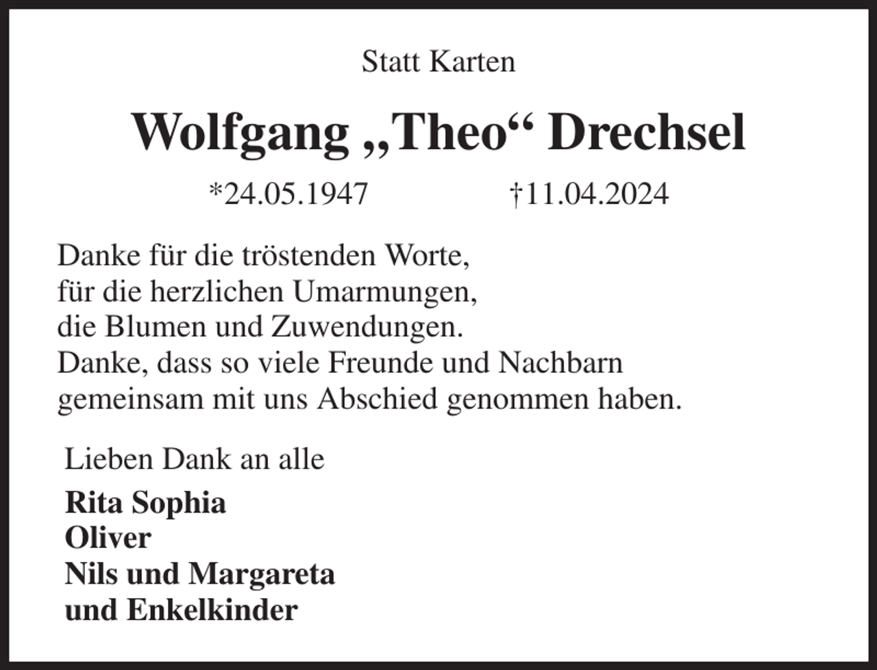 <p>Statt Karten<br />Wolfgang „Theo“ Drechsel<br />*24.05.1947 †11.04.2024<br />Danke für die tröstenden Worte,<br />für die herzlichen Umarmungen,<br />die Blumen und Zuwendungen.<br />Danke, dass so viele Freunde und Nachbarn<br />gemeinsam mit uns Abschied genommen haben.<br />Lieben Dank an alle<br />Rita Sophia<br />Oliver<br />Nils und Margareta<br />und Enkelkinder</p>