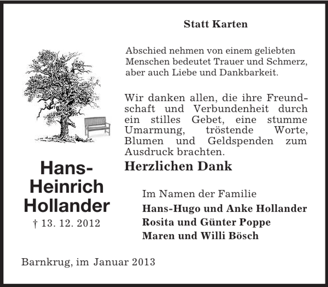 <p>Statt Karten<br />Abschied nehmen von einem geliebten<br />Menschen bedeutet Trauer und Schmerz,<br />aber auch Liebe und Dankbarkeit.</p><p>Wir danken allen, die ihre Freundschaft und Verbundenheit durch<br />ein stilles Gebet, eine stumme<br />Umarmung,<br />tröstende<br />Worte,<br />Blumen und Geldspenden zum<br />Ausdruck brachten.</p><p>HansHeinrich<br />Hollander<br />† 13. 12. 2012</p><p>Herzlichen Dank<br />Im Namen der Familie<br />Hans-Hugo und Anke Hollander<br />Rosita und Günter Poppe<br />Maren und Willi Bösch</p><p>Barnkrug, im Januar 2013</p>