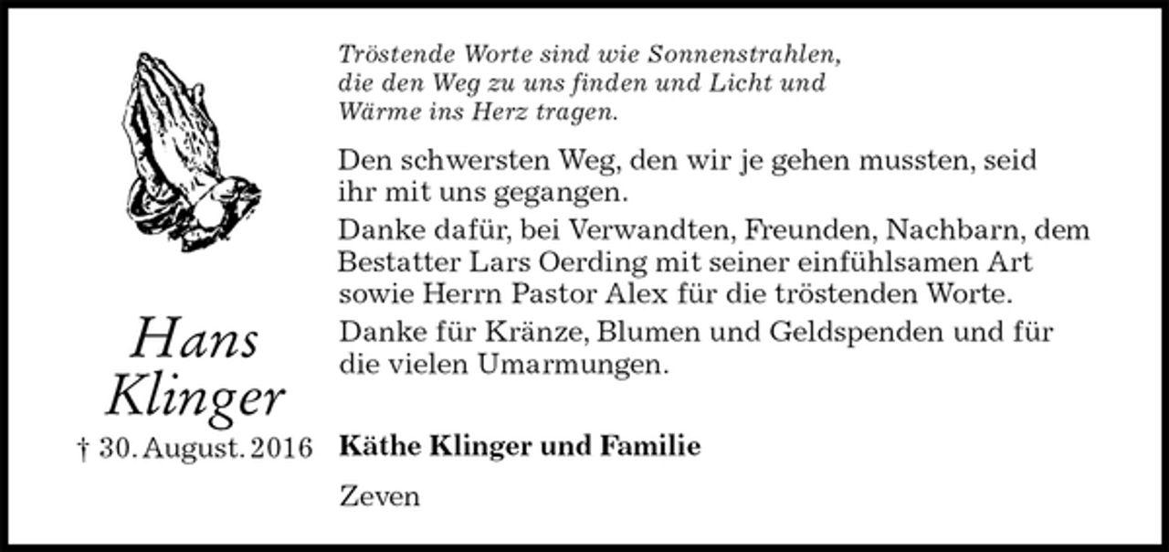 <p>Tröstende Worte sind wie Sonnenstrahlen,<br />die den Weg zu uns finden und Licht und<br />Wärme ins Herz tragen.<br />Den schwersten Weg, den wir je gehen mussten, seid<br />ihr mit uns gegangen.<br />Danke dafür, bei Verwandten, Freunden, Nachbarn, dem Bestatter Lars Oerding mit seiner einfühlsamen Art<br />sowie Herrn Pastor Alex für die tröstenden Worte.<br />Danke für Kränze, Blumen und Geldspenden und für die vielen Umarmungen.</p><p>Käthe Klinger und Familie<br />Zeven<br />Hans<br />Klinger<br />† 30. August. 2016</p>