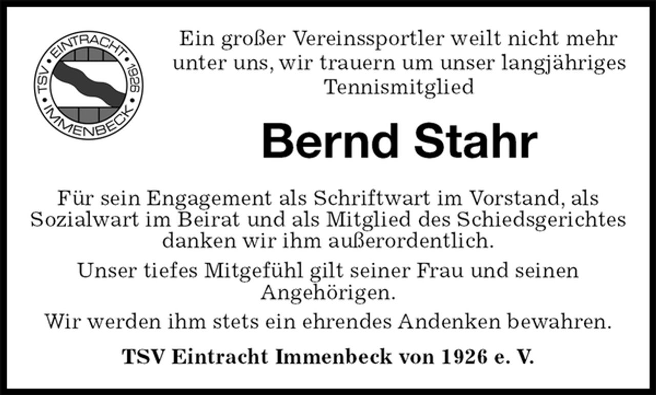 <p>Ein großer Vereinssportler weilt nicht mehr<br />unter uns, wir trauern um unser langjähriges<br />Tennismitglied<br />Bernd Stahr<br />Für sein Engagement als Schriftwart im Vorstand, als<br />Sozialwart im Beirat und als Mitglied des Schiedsgerichtes danken wir ihm außerordentlich.<br />Unser tiefes Mitgefühl gilt seiner Frau und seinen<br />Angehörigen.<br />Wir werden ihm stets ein ehrendes Andenken bewahren.<br />TSV Eintracht Immenbeck von 1926 e. V.</p>
