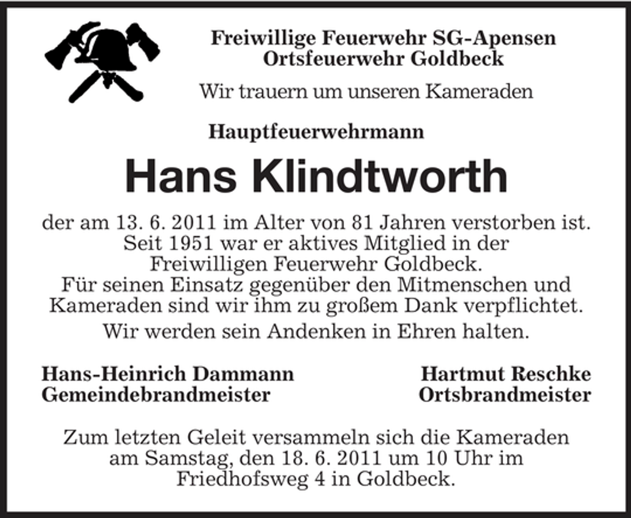 <p>Freiwillige Feuerwehr SG-Apensen<br />Ortsfeuerwehr Goldbeck<br />Wir trauern um unseren Kameraden<br />Hauptfeuerwehrmann<br />Hans Klindtworth<br />der am 13. 6. 2011 im Alter von 81 Jahren verstorben ist. Seit 1951 war er aktives Mitglied in der<br />Freiwilligen Feuerwehr Goldbeck.<br />Für seinen Einsatz gegenüber den Mitmenschen und<br />Kameraden sind wir ihm zu großem Dank verpflichtet.<br />Wir werden sein Andenken in Ehren halten.<br />Hans-Heinrich Dammann Hartmut Reschke<br />Gemeindebrandmeister Ortsbrandmeister<br />Zum letzten Geleit versammeln sich die Kameraden<br />am Samstag, den 18. 6. 2011 um 10 Uhr im<br />Friedhofsweg 4 in Goldbeck.</p>