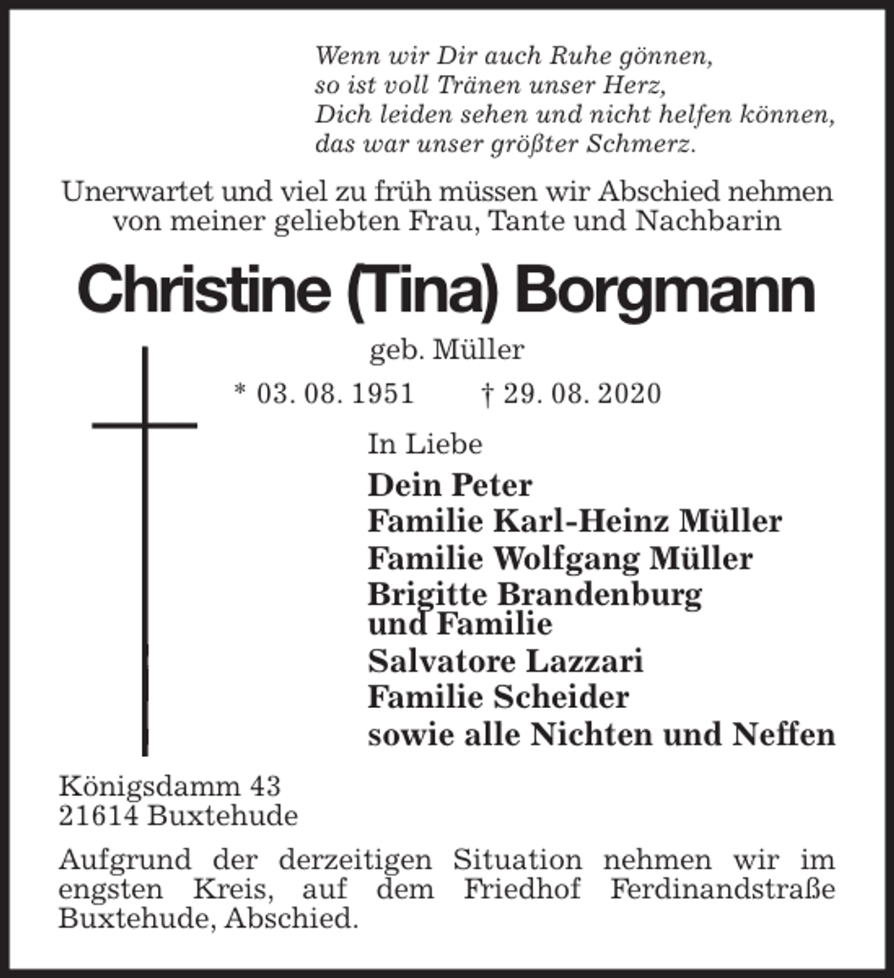 <p>Wenn wir Dir auch Ruhe gönnen,<br />so ist voll Tränen unser Herz,<br />Dich leiden sehen und nicht helfen können,<br />das war unser größter Schmerz.<br />Unerwartet und viel zu früh müssen wir Abschied nehmen von meiner geliebten Frau, Tante und Nachbarin<br />Christine (Tina) Borgmann<br />geb. Müller<br />* 03. 08. 1951 † 29. 08. 2020<br />In Liebe<br />Dein Peter<br />Familie Karl-Heinz Müller<br />Familie Wolfgang Müller<br />Brigitte Brandenburg<br />und Familie<br />Salvatore Lazzari<br />Familie Scheider<br />sowie alle Nichten und Neffen<br />Königsdamm 43<br />21614 Buxtehude<br />Aufgrund der derzeitigen Situation nehmen wir im engsten Kreis, auf dem Friedhof Ferdinandstraße<br />Buxtehude, Abschied.</p>