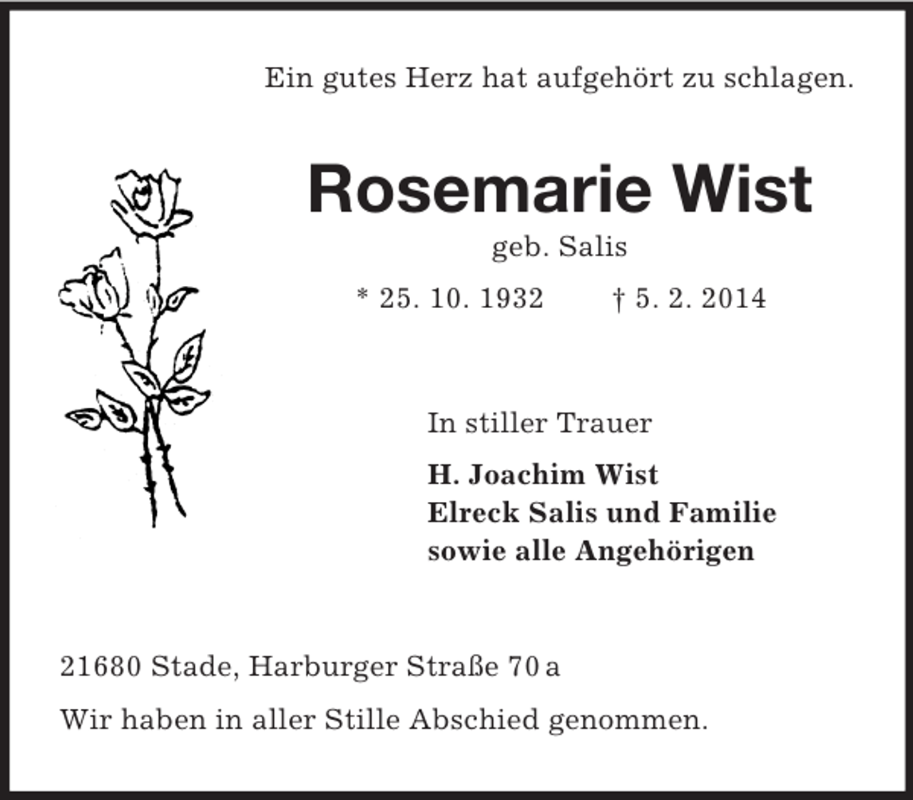 <p>Ein gutes Herz hat aufgehört zu schlagen.<br />Rosemarie Wist<br />geb. Salis<br />* 25. 10. 1932 † 5. 2. 2014<br />In stiller Trauer<br />H. Joachim Wist<br />Elreck Salis und Familie<br />sowie alle Angehörigen<br />21680 Stade, Harburger Straße 70 a<br />Wir haben in aller Stille Abschied genommen.</p>