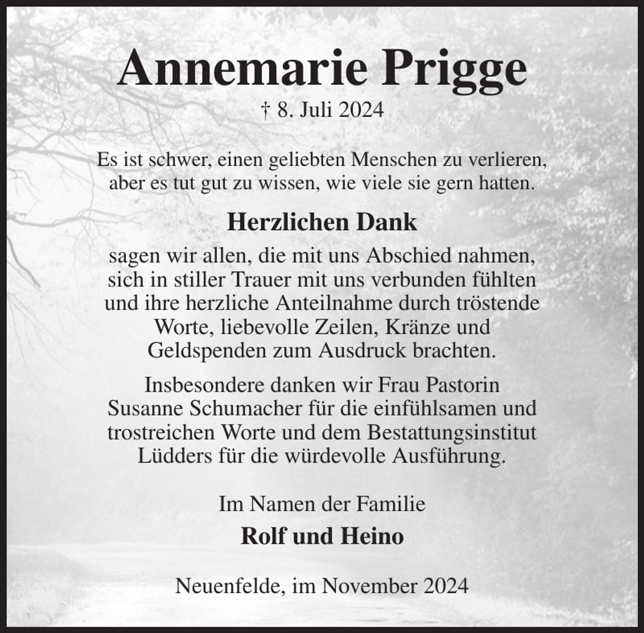 <p>Annemarie Prigge<br />† 8. Juli 2024<br />Es ist schwer, einen geliebten Menschen zu verlieren,<br />aber es tut gut zu wissen, wie viele sie gern hatten.<br />Herzlichen Dank<br />sagen wir allen, die mit uns Abschied nahmen,<br />sich in stiller Trauer mit uns verbunden fühlten<br />und ihre herzliche Anteilnahme durch tröstende<br />Worte, liebevolle Zeilen, Kränze und<br />Geldspenden zum Ausdruck brachten.<br />Insbesondere danken wir Frau Pastorin<br />Susanne Schumacher für die einfühlsamen und<br />trostreichen Worte und dem Bestattungsinstitut<br />Lüdders für die würdevolle Ausführung.<br />Im Namen der Familie<br />Rolf und Heino<br />Neuenfelde, im November 2024</p>
