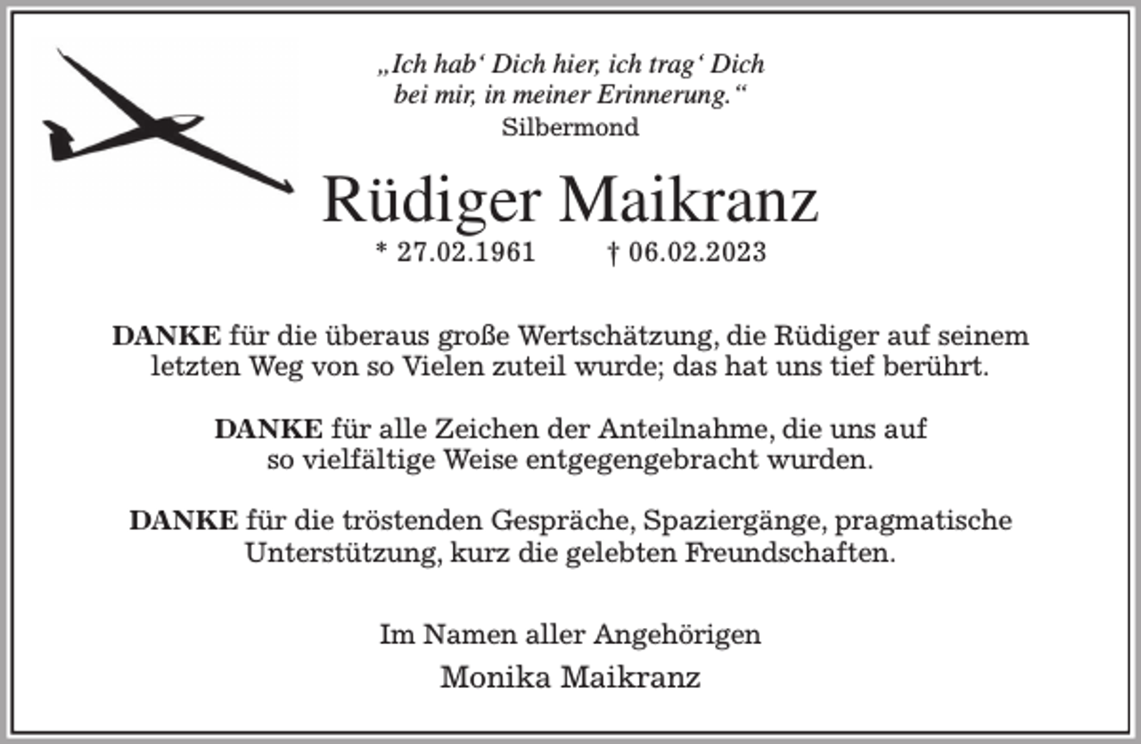 <p>„Ich hab' Dich hier, ich trag' Dich<br />bei mir, in meiner Erinnerung.“<br />Silbermond<br />Rüdiger Maikranz<br />* 27.02.1961 † 06.02.2023</p><p>DANKE für die überaus große Wertschätzung, die Rüdiger auf seinem<br />letzten Weg von so Vielen zuteil wurde; das hat uns tief berührt.</p><p>DANKE für alle Zeichen der Anteilnahme, die uns auf<br />so vielfältige Weise entgegengebracht wurden.</p><p>DANKE für die tröstenden Gespräche, Spaziergänge, pragmatische<br />Unterstützung, kurz die gelebten Freundschaften.</p><p>Im Namen aller Angehörigen<br />Monika Maikranz</p>