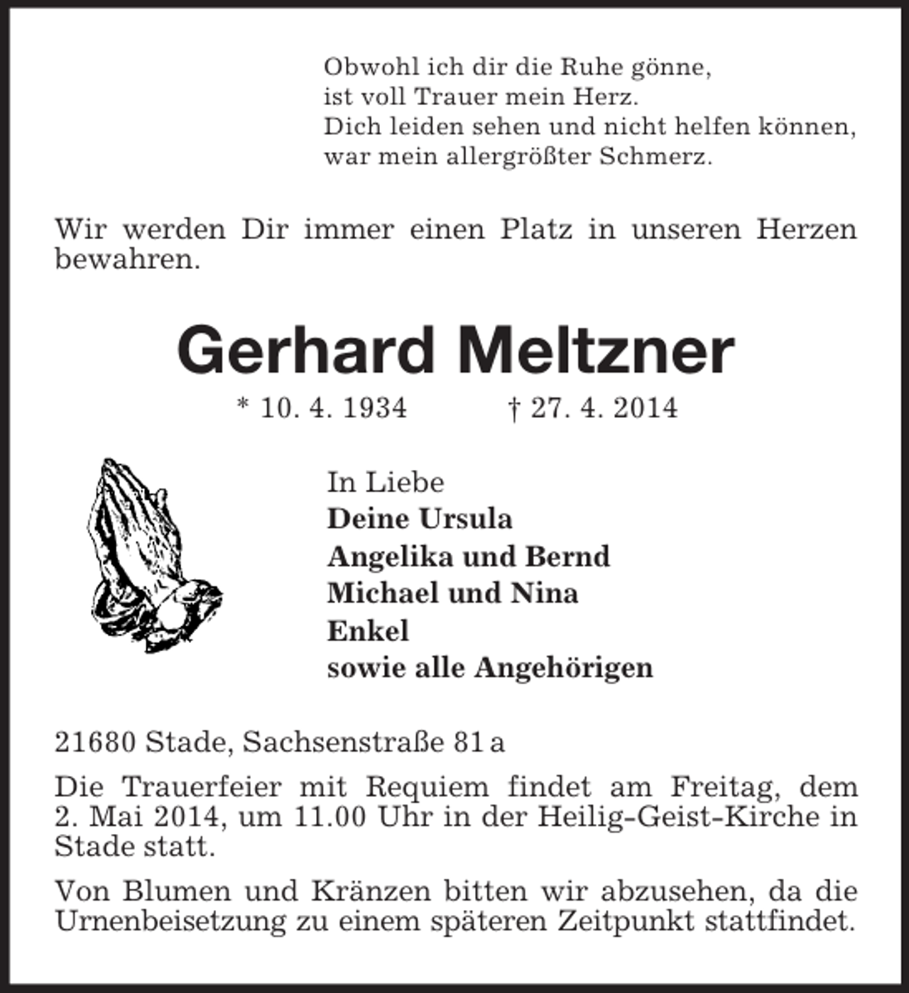 <p>Obwohl ich dir die Ruhe gönne,<br />ist voll Trauer mein Herz.<br />Dich leiden sehen und nicht helfen können,<br />war mein allergrößter Schmerz.<br />Wir werden Dir immer einen Platz in unseren Herzen bewahren.<br />Gerhard Meltzner<br />* 10. 4. 1934 † 27. 4. 2014<br />In Liebe<br />Deine Ursula<br />Angelika und Bernd<br />Michael und Nina<br />Enkel<br />sowie alle Angehörigen<br />21680 Stade, Sachsenstraße 81 a<br />Die Trauerfeier mit Requiem findet am Freitag, dem<br />2. Mai 2014, um 11.00 Uhr in der Heilig-Geist-Kirche in Stade statt.<br />Von Blumen und Kränzen bitten wir abzusehen, da die Urnenbeisetzung zu einem späteren Zeitpunkt stattfindet.</p>