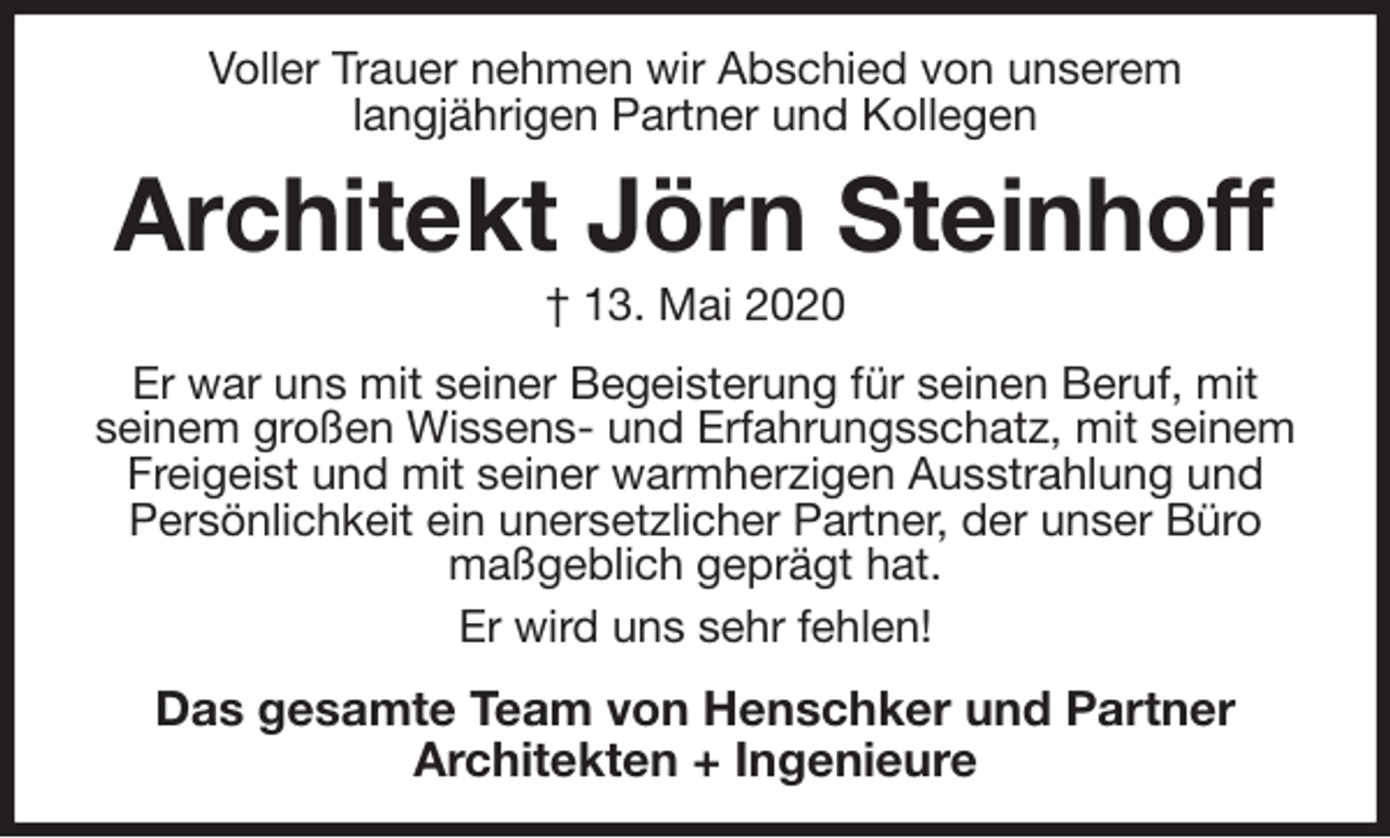 <p>Voller Trauer nehmen wir Abschied von unserem<br />langjährigen Partner und Kollegen<br />Architekt Jörn Steinhoff<br />† 13. Mai 2020<br />Er war uns mit seiner Begeisterung für seinen Beruf, mit seinem großen Wissens- und Erfahrungsschatz, mit seinem Freigeist und mit seiner warmherzigen Ausstrahlung und Persönlichkeit ein unersetzlicher Partner, der unser Büro maßgeblich geprägt hat.<br />Er wird uns sehr fehlen!<br />Das gesamte Team von Henschker und Partner<br />Architekten + Ingenieure</p>