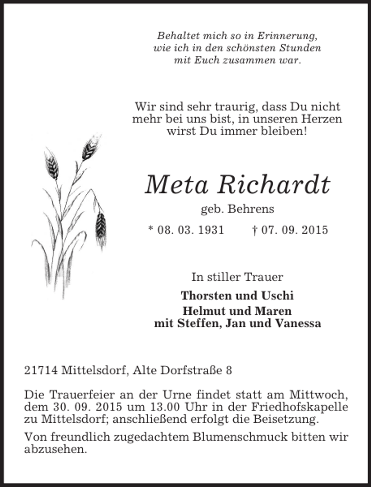 <p>Behaltet mich so in Erinnerung,<br />wie ich in den schönsten Stunden<br />mit Euch zusammen war.<br />Wir sind sehr traurig, dass Du nicht mehr bei uns bist, in unseren Herzen wirst Du immer bleiben!<br />Meta Richardt<br />geb. Behrens<br />* 08. 03. 1931 † 07. 09. 2015<br />In stiller Trauer<br />Thorsten und Uschi<br />Helmut und Maren<br />mit Steffen, Jan und Vanessa<br />21714 Mittelsdorf, Alte Dorfstraße 8<br />Die Trauerfeier an der Urne findet statt am Mittwoch, dem 30. 09. 2015 um 13.00 Uhr in der Friedhofskapelle zu Mittelsdorf; anschließend erfolgt die Beisetzung.<br />Von freundlich zugedachtem Blumenschmuck bitten wir abzusehen.</p>