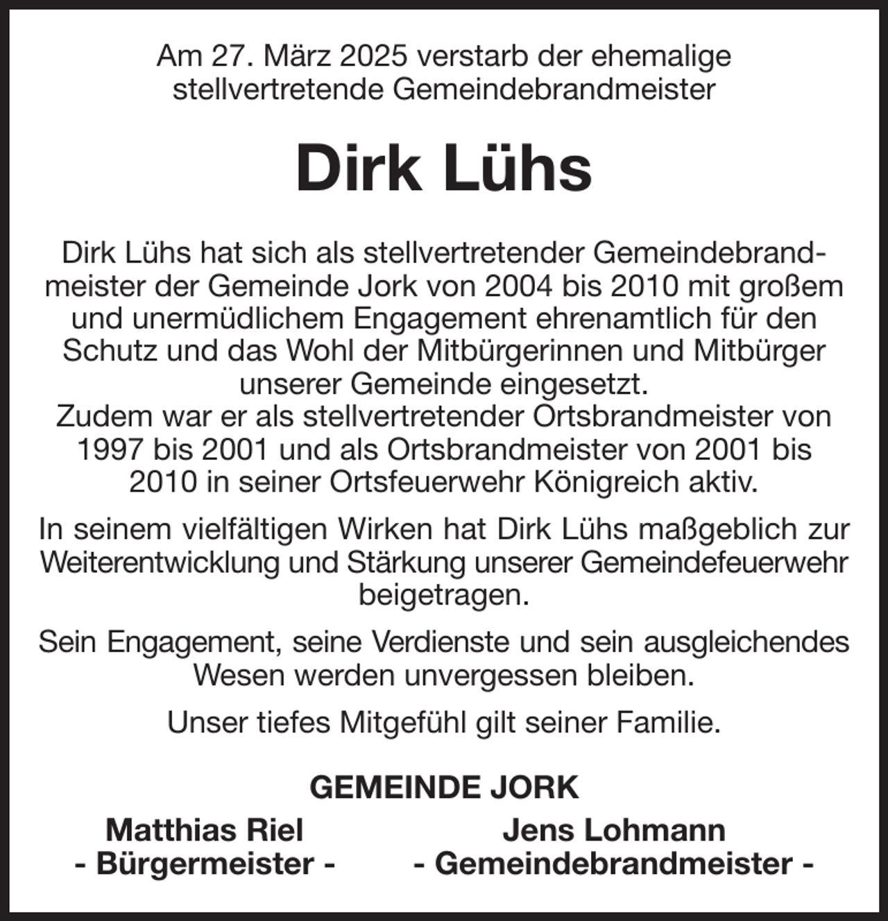 <p>Am 27. März 2025 verstarb der ehemalige<br />stellvertretende Gemeindebrandmeister<br />Dirk Lühs<br />Dirk Lühs hat sich als stellvertretender Gemeindebrandmeister der Gemeinde Jork von 2004 bis 2010 mit großem und unermüdlichem Engagement ehrenamtlich für den Schutz und das Wohl der Mitbürgerinnen und Mitbürger unserer Gemeinde eingesetzt.<br />Zudem war er als stellvertretender Ortsbrandmeister von 1997 bis 2001 und als Ortsbrandmeister von 2001 bis 2010 in seiner Ortsfeuerwehr Königreich aktiv.<br />In seinem vielfältigen Wirken hat Dirk Lühs maßgeblich zur<br />Weiterentwicklung und Stärkung unserer Gemeindefeuerwehr<br />beigetragen.<br />Sein Engagement, seine Verdienste und sein ausgleichendes<br />Wesen werden unvergessen bleiben.<br />Unser tiefes Mitgefühl gilt seiner Familie.<br />GEMEINDE JORK<br />Matthias Riel Jens Lohmann<br />- Bürgermeister - - Gemeindebrandmeister -</p>