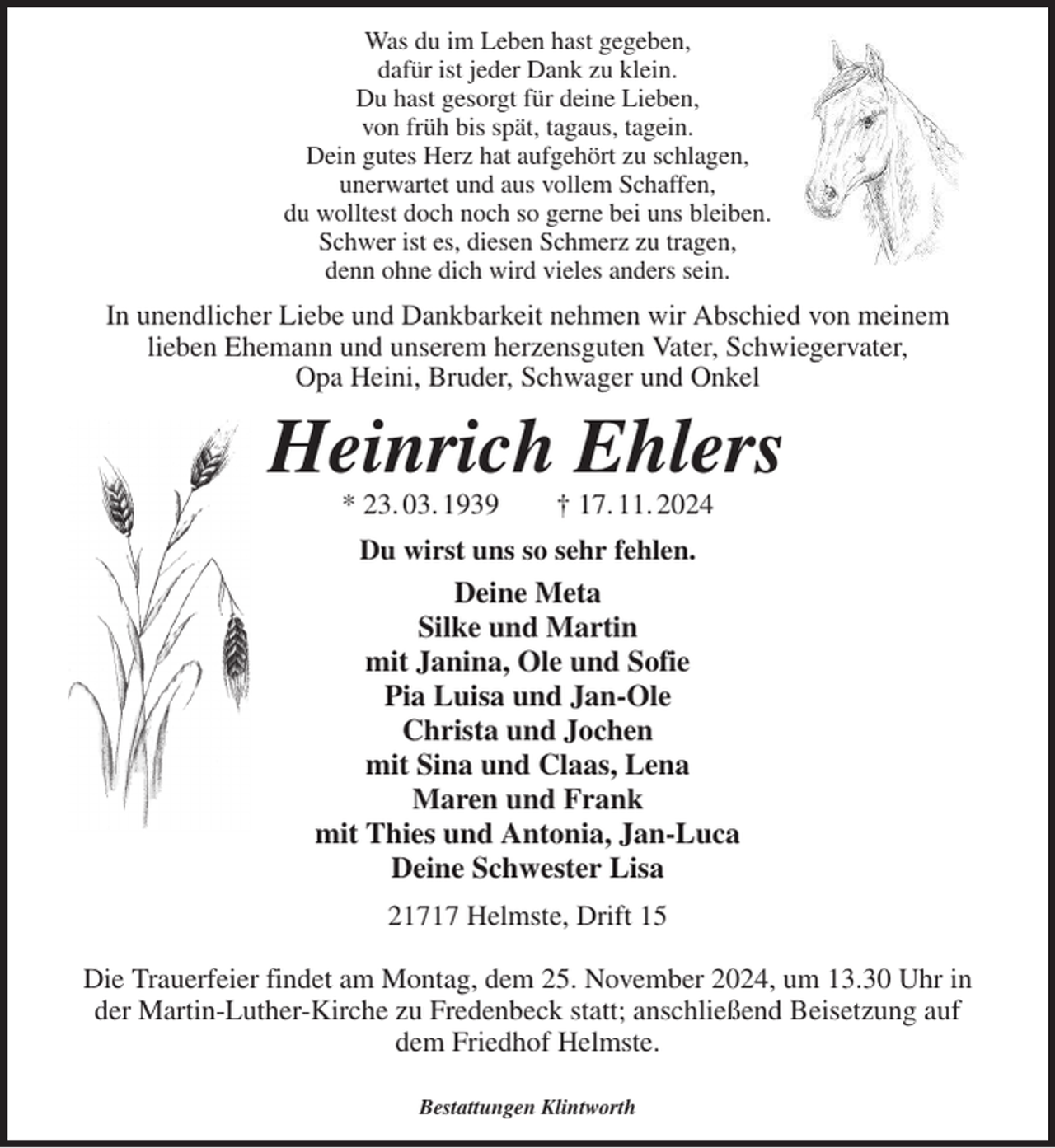 <p>Was du im Leben hast gegeben,<br />dafür ist jeder Dank zu klein.<br />Du hast gesorgt für deine Lieben,<br />von früh bis spät, tagaus, tagein.<br />Dein gutes Herz hat aufgehört zu schlagen,<br />unerwartet und aus vollem Schaffen,<br />du wolltest doch noch so gerne bei uns bleiben.<br />Schwer ist es, diesen Schmerz zu tragen,<br />denn ohne dich wird vieles anders sein.<br />In unendlicher Liebe und Dankbarkeit nehmen wir Abschied von meinem<br />lieben Ehemann und unserem herzensguten Vater, Schwiegervater,<br />Opa Heini, Bruder, Schwager und Onkel<br />Heinrich Ehlers<br />* 23. 03. 1939 † 17. 11. 2024<br />Du wirst uns so sehr fehlen.<br />Deine Meta<br />Silke und Martin<br />mit Janina, Ole und Sofie<br />Pia Luisa und Jan-Ole<br />Christa und Jochen<br />mit Sina und Claas, Lena<br />Maren und Frank<br />mit Thies und Antonia, Jan-Luca<br />Deine Schwester Lisa<br />21717 Helmste, Drift 15</p><p>Die Trauerfeier findet am Montag, dem 25. November 2024, um 13.30 Uhr in der Martin-Luther-Kirche zu Fredenbeck statt; anschließend Beisetzung auf dem Friedhof Helmste.</p><p>Bestattungen Klintworth</p>