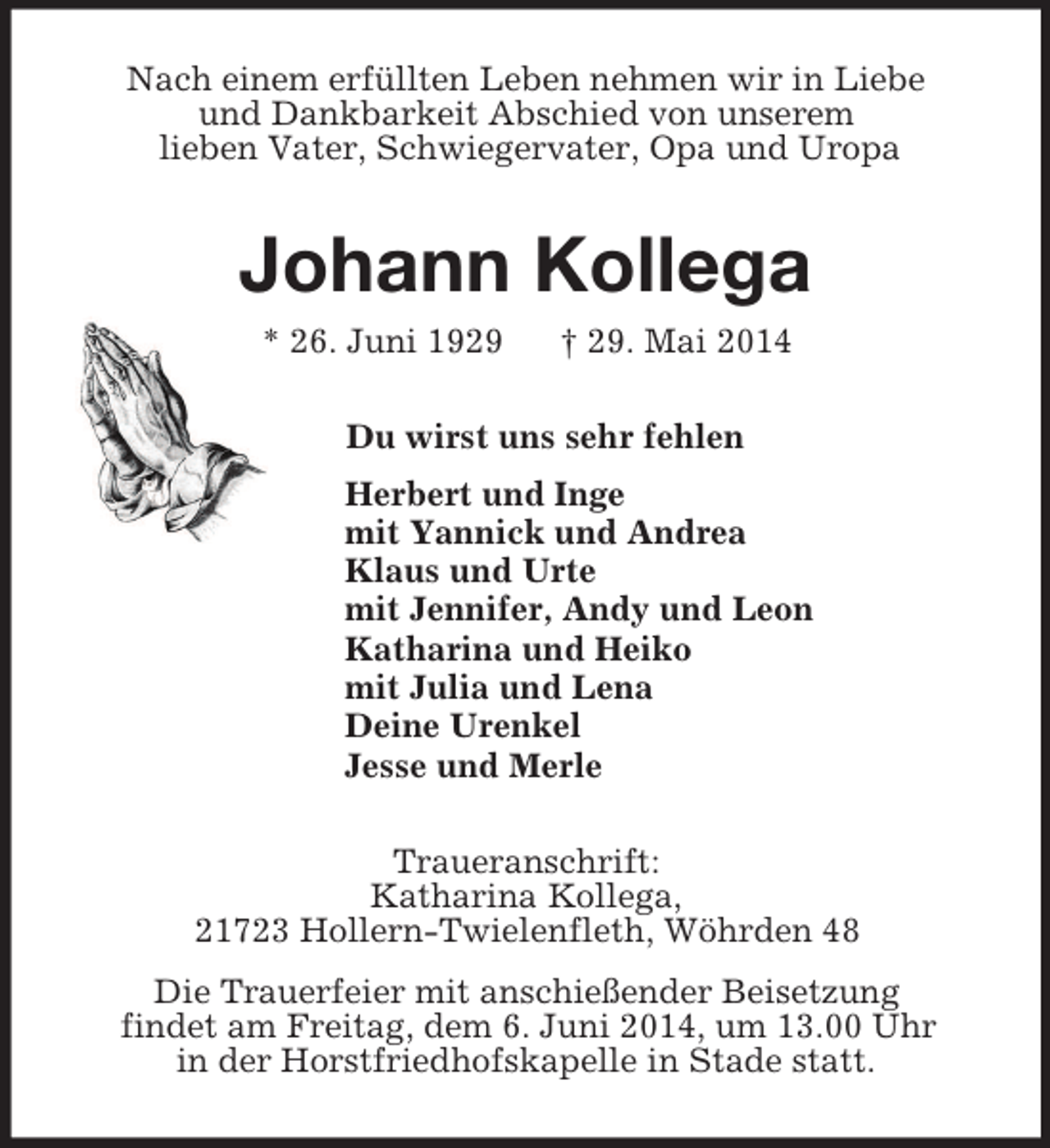 <p>Nach einem erfüllten Leben nehmen wir in Liebe<br />und Dankbarkeit Abschied von unserem<br />lieben Vater, Schwiegervater, Opa und Uropa<br />Johann Kollega<br />* 26. Juni 1929 † 29. Mai 2014<br />Du wirst uns sehr fehlen<br />Herbert und Inge<br />mit Yannick und Andrea<br />Klaus und Urte<br />mit Jennifer, Andy und Leon<br />Katharina und Heiko<br />mit Julia und Lena<br />Deine Urenkel<br />Jesse und Merle<br />Traueranschrift:<br />Katharina Kollega,<br />21723 Hollern-Twielenfleth, Wöhrden 48<br />Die Trauerfeier mit anschießender Beisetzung<br />findet am Freitag, dem 6. Juni 2014, um 13.00 Uhr<br />in der Horstfriedhofskapelle in Stade statt.</p>