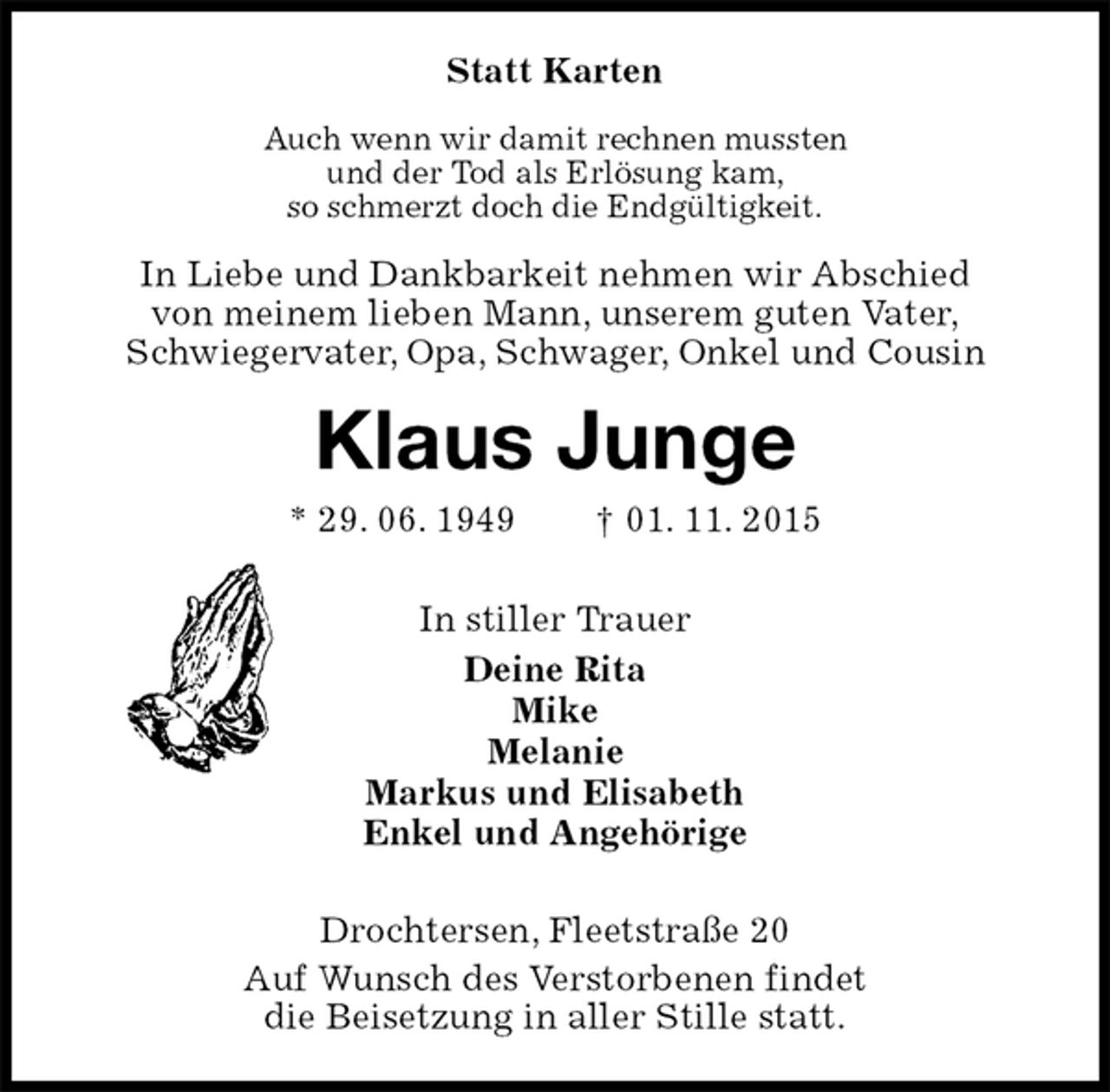 <p>Statt Karten<br />Auch wenn wir damit rechnen mussten<br />und der Tod als Erlösung kam,<br />so schmerzt doch die Endgültigkeit.<br />In Liebe und Dankbarkeit nehmen wir Abschied<br />von meinem lieben Mann, unserem guten Vater,<br />Schwiegervater, Opa, Schwager, Onkel und Cousin<br />Klaus Junge<br />* 29. 06. 1949 † 01. 11. 2015<br />In stiller Trauer<br />Deine Rita<br />Mike<br />Melanie<br />Markus und Elisabeth<br />Enkel und Angehörige<br />Drochtersen, Fleetstraße 20<br />Auf Wunsch des Verstorbenen findet<br />die Beisetzung in aller Stille statt.</p>