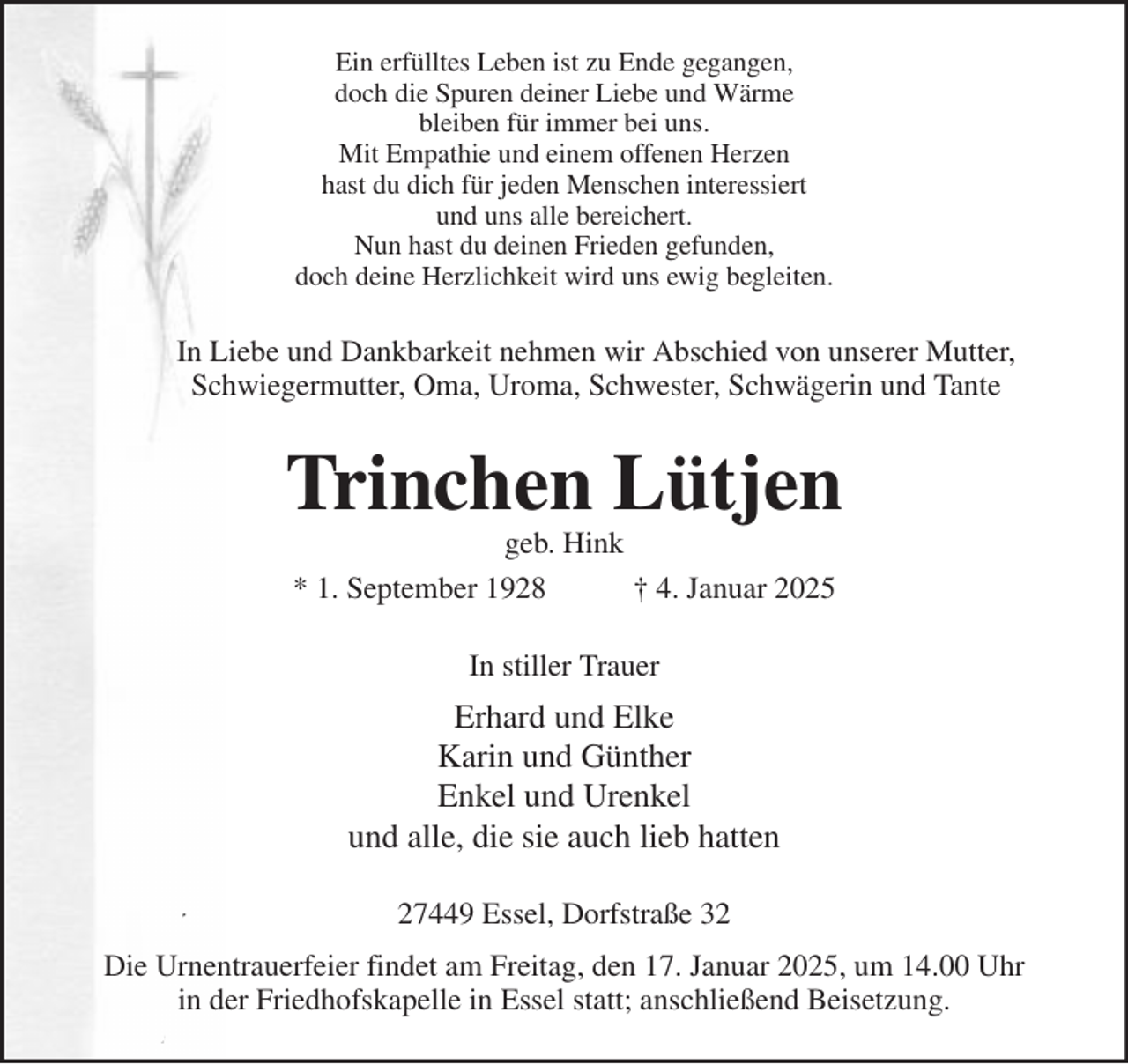 <p>Ein erfülltes Leben ist zu Ende gegangen,<br />doch die Spuren deiner Liebe und Wärme<br />bleiben für immer bei uns.<br />Mit Empathie und einem offenen Herzen<br />hast du dich für jeden Menschen interessiert<br />und uns alle bereichert.<br />Nun hast du deinen Frieden gefunden,<br />doch deine Herzlichkeit wird uns ewig begleiten.<br />In Liebe und Dankbarkeit nehmen wir Abschied von unserer Mutter,<br />Schwiegermutter, Oma, Uroma, Schwester, Schwägerin und Tante<br />Trinchen Lütjen<br />geb. Hink<br />* 1. September 1928 † 4. Januar 2025<br />In stiller Trauer<br />Erhard und Elke<br />Karin und Günther<br />Enkel und Urenkel<br />und alle, die sie auch lieb hatten<br />27449 Essel, Dorfstraße 32<br />Die Urnentrauerfeier findet am Freitag, den 17. Januar 2025, um 14.00 Uhr<br />in der Friedhofskapelle in Essel statt; anschließend Beisetzung.</p>