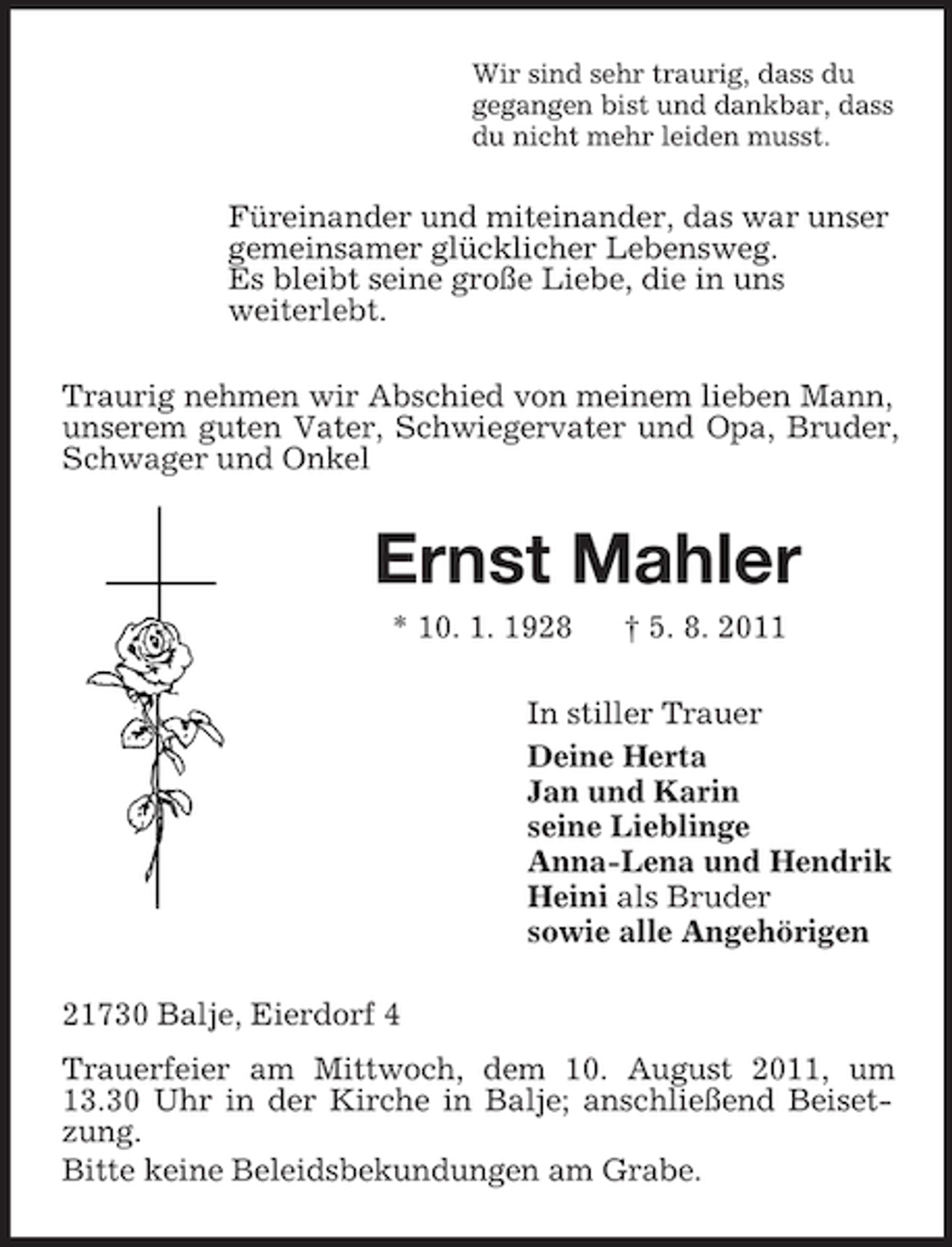 <p>Wir sind sehr traurig, dass du<br />gegangen bist und dankbar, dass<br />du nicht mehr leiden musst.<br />Füreinander und miteinander, das war unser<br />gemeinsamer glücklicher Lebensweg.<br />Es bleibt seine große Liebe, die in uns<br />weiterlebt.<br />Traurig nehmen wir Abschied von meinem lieben Mann, unserem guten Vater, Schwiegervater und Opa, Bruder, Schwager und Onkel<br />Ernst Mahler<br />* 10. 1. 1928 † 5. 8. 2011<br />In stiller Trauer<br />Deine Herta<br />Jan und Karin<br />seine Lieblinge<br />Anna-Lena und Hendrik<br />Heini als Bruder<br />sowie alle Angehörigen<br />21730 Balje, Eierdorf 4<br />Trauerfeier am Mittwoch, dem 10. August 2011, um 13.30 Uhr in der Kirche in Balje; anschließend Beisetzung.<br />Bitte keine Beleidsbekundungen am Grabe.</p>
