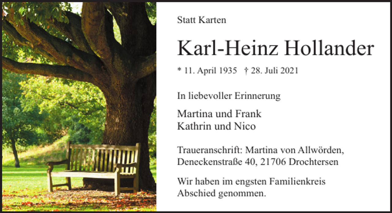 <p>Statt Karten<br />Karl-Heinz Hollander<br />* 11. April 1935 † 28. Juli 2021<br />In liebevoller Erinnerung<br />Martina und Frank<br />Kathrin und Nico<br />Traueranschrift: Martina von Allwörden,<br />Deneckenstraße 40, 21706 Drochtersen<br />Wir haben im engsten Familienkreis<br />Abschied genommen.</p>