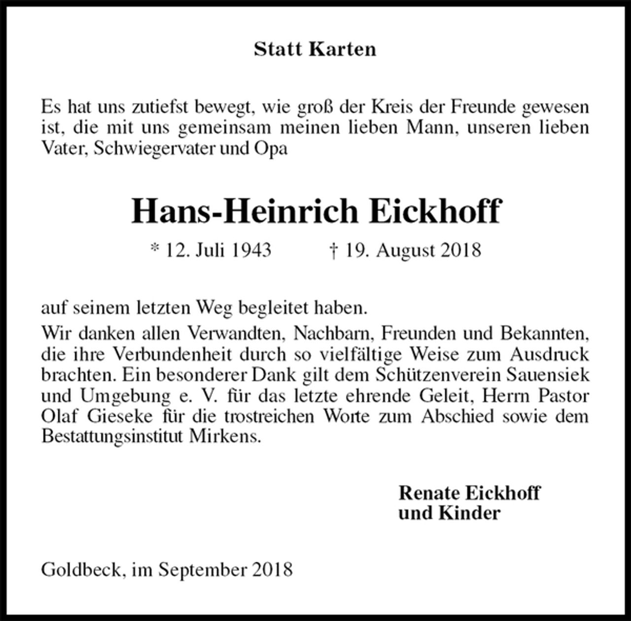<p>Statt Karten<br />Es hat uns zutiefst bewegt, wie groß der Kreis der Freunde gewesen ist, die mit uns gemeinsam meinen lieben Mann, unseren lieben Vater, Schwiegervater und Opa<br />Hans-Heinrich Eickhoff<br />* 12. Juli 1943 † 19. August 2018<br />auf seinem letzten Weg begleitet haben.<br />Wir danken allen Verwandten, Nachbarn, Freunden und Bekannten, die ihre Verbundenheit durch so vielfältige Weise zum Ausdruck brachten. Ein besonderer Dank gilt dem Schützenverein Sauensiek und Umgebung e. V. für das letzte ehrende Geleit, Herrn Pastor Olaf Gieseke für die trostreichen Worte zum Abschied sowie dem<br />Bestattungsinstitut Mirkens.<br />Renate Eickhoff<br />und Kinder<br />Goldbeck, im September 2018</p>