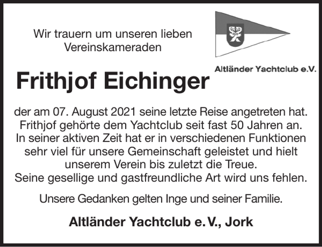 <p>Wir trauern um unseren lieben<br />Vereinskameraden<br />Frithjof Eichinger<br />der am 07. August 2021 seine letzte Reise angetreten hat.<br />Frithjof gehörte dem Yachtclub seit fast 50 Jahren an.<br />In seiner aktiven Zeit hat er in verschiedenen Funktionen<br />sehr viel für unsere Gemeinschaft geleistet und hielt<br />unserem Verein bis zuletzt die Treue.<br />Seine gesellige und gastfreundliche Art wird uns fehlen.<br />Unsere Gedanken gelten Inge und seiner Familie.<br />Altländer Yachtclub e. V., Jork</p>