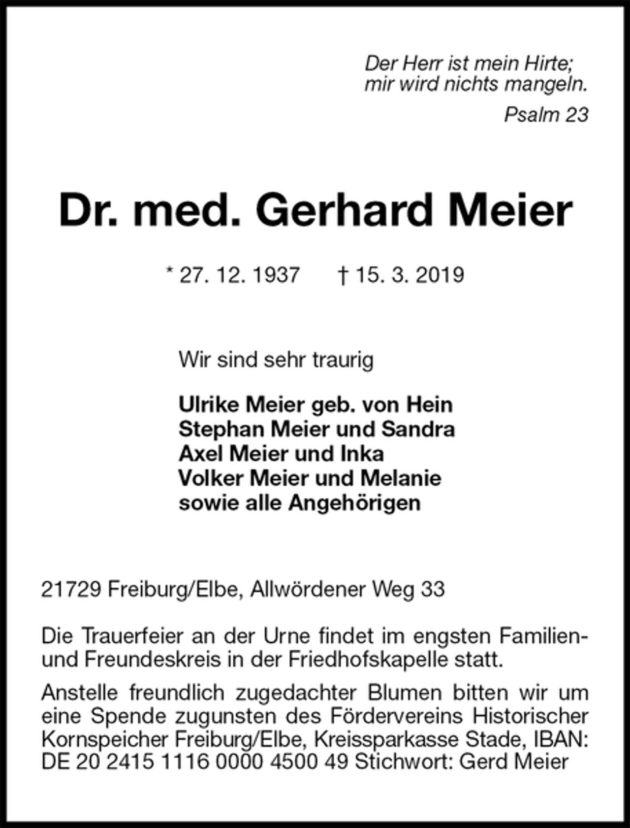 <p>Der Herr ist mein Hirte;<br />mir wird nichts mangeln.<br />Psalm 23<br />Dr. med. Gerhard Meier</p>
<p>* 27. 12. 1937 † 15. 3. 2019<br />Wir sind sehr traurig</p>
<p>Ulrike Meier geb. von Hein<br />Stephan Meier und Sandra<br />Axel Meier und Inka<br />Volker Meier und Melanie<br />sowie alle Angehörigen<br />21729 Freiburg/Elbe, Allwördener Weg 33</p>
<p>Die Trauerfeier an der Urne findet im engsten Familien- und Freundeskreis in der Friedhofskapelle statt.<br />Anstelle freundlich zugedachter Blumen bitten wir um eine Spende zugunsten des Fördervereins Historischer Kornspeicher Freiburg/Elbe, Kreissparkasse Stade, IBAN: DE 20 2415 1116 0000 4500 49 Stichwort: Gerd Meier</p>