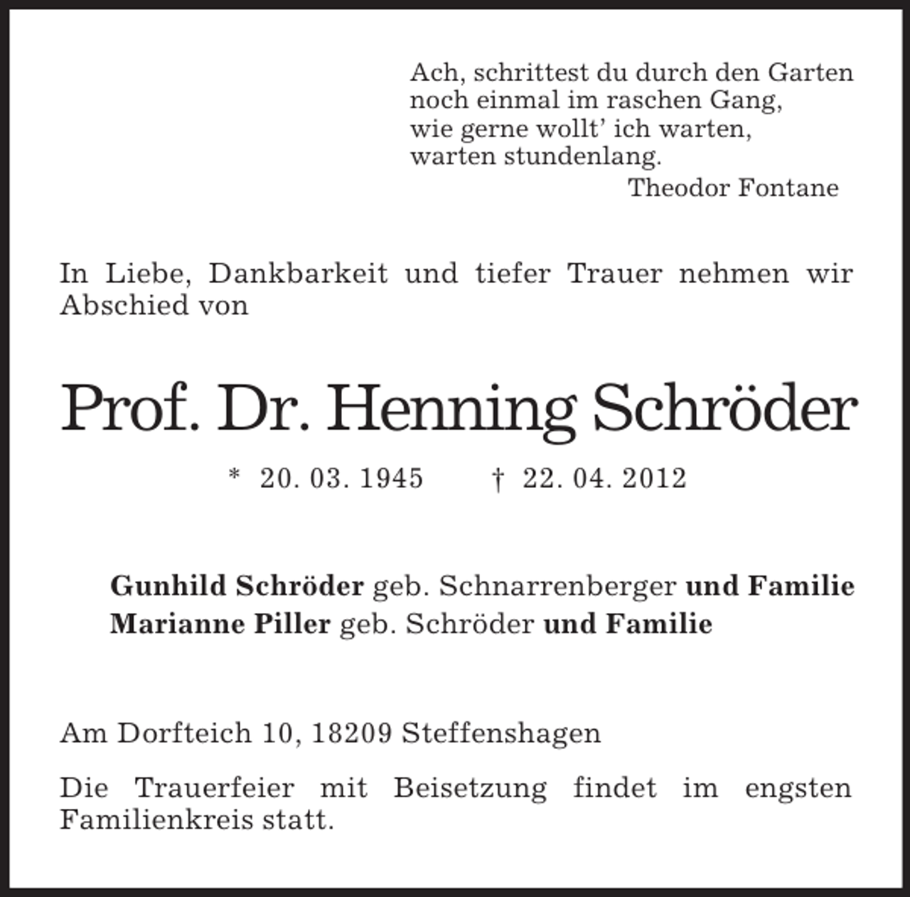 <p>Ach, schrittest du durch den Garten<br />noch einmal im raschen Gang,<br />wie gerne wollt’ ich warten,<br />warten stundenlang.<br />Theodor Fontane</p><p>In Liebe, Dankbarkeit und tiefer Trauer nehmen wir<br />Abschied von</p><p>Prof. Dr. Henning Schröder<br />* 20. 03. 1945</p><p>† 22. 04. 2012</p><p>Gunhild Schröder geb. Schnarrenberger und Familie<br />Marianne Piller geb. Schröder und Familie</p><p>Am Dorfteich 10, 18209 Steffenshagen<br />Die Trauerfeier mit Beisetzung findet im engsten<br />Familienkreis statt.</p>