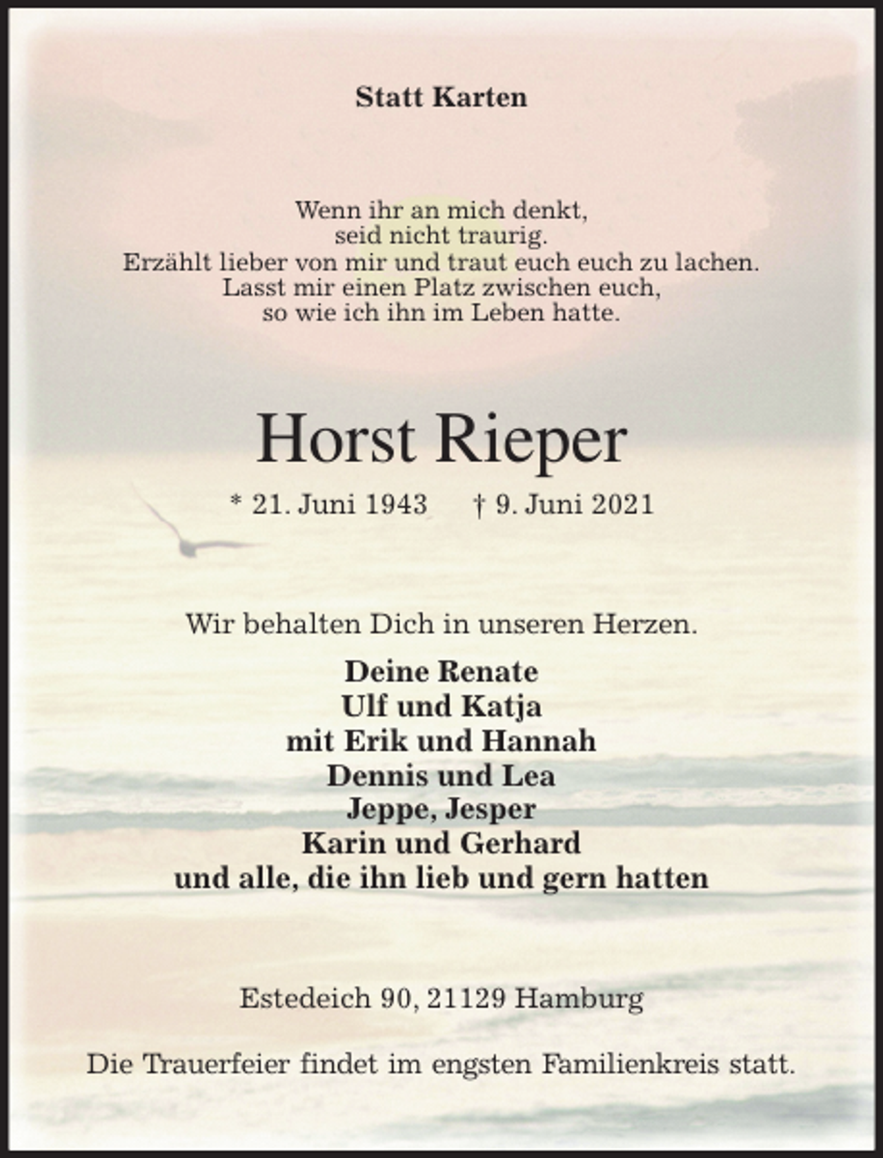 <p>Statt Karten<br />Wenn ihr an mich denkt,<br />seid nicht traurig.<br />Erzählt lieber von mir und traut euch euch zu lachen.<br />Lasst mir einen Platz zwischen euch,<br />so wie ich ihn im Leben hatte.<br />Horst Rieper<br />* 21. Juni 1943 † 9. Juni 2021<br />Wir behalten Dich in unseren Herzen.<br />Deine Renate<br />Ulf und Katja<br />mit Erik und Hannah<br />Dennis und Lea<br />Jeppe, Jesper<br />Karin und Gerhard<br />und alle, die ihn lieb und gern hatten<br />Estedeich 90, 21129 Hamburg</p>
<p>Die Trauerfeier findet im engsten Familienkreis statt.</p>