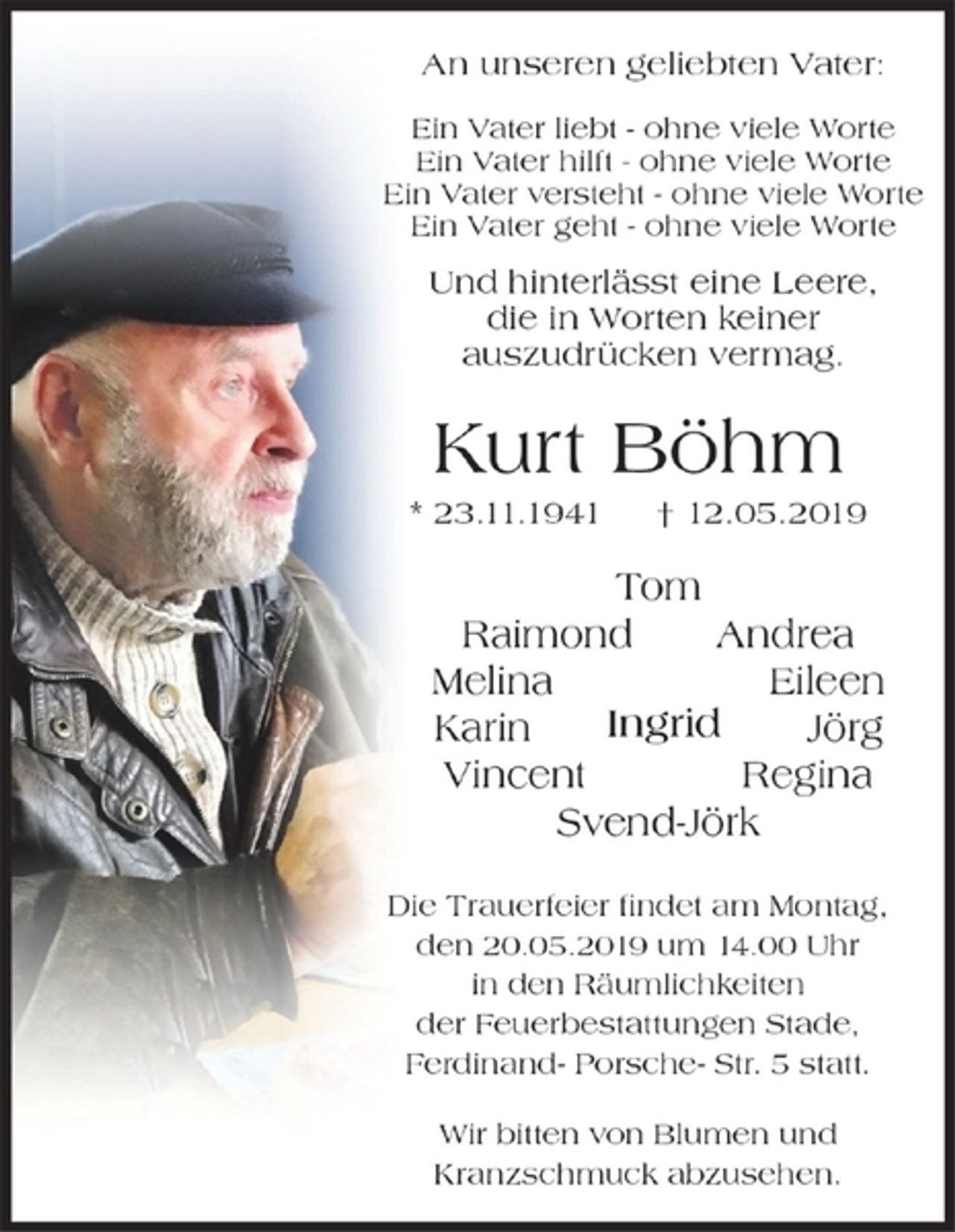 <p>An unseren geliebten Vater:<br />Ein Vater liebt - ohne viele Worte<br />Ein Vater hilft - ohne viele Worte<br />Ein Vater versteht - ohne viele Worte<br />Ein Vater geht - ohne viele Worte<br />Und hinterlässt eine Leere<br />die in Worten keiner auszudrücken vermag.</p><p>Kurt Böhm<br />* 23.11.1941 + 12.05.2019</p><p>Ingrid, Raimond, Svend Jörk, Melina, Regina,<br />Karin, Jörg, Tom, Vincent, Andrea, Eileen</p><p>Die Trauerfeier findet am Montag, den 20.05.2019 um 14.00 Uhr<br />in den Räumlichkeiten der Feuerbestattungen Stade, Ferdinand-Porsche-Str. 5.<br />Wir bitten von Blumen und Kranzschmuck abzusehen.</p>