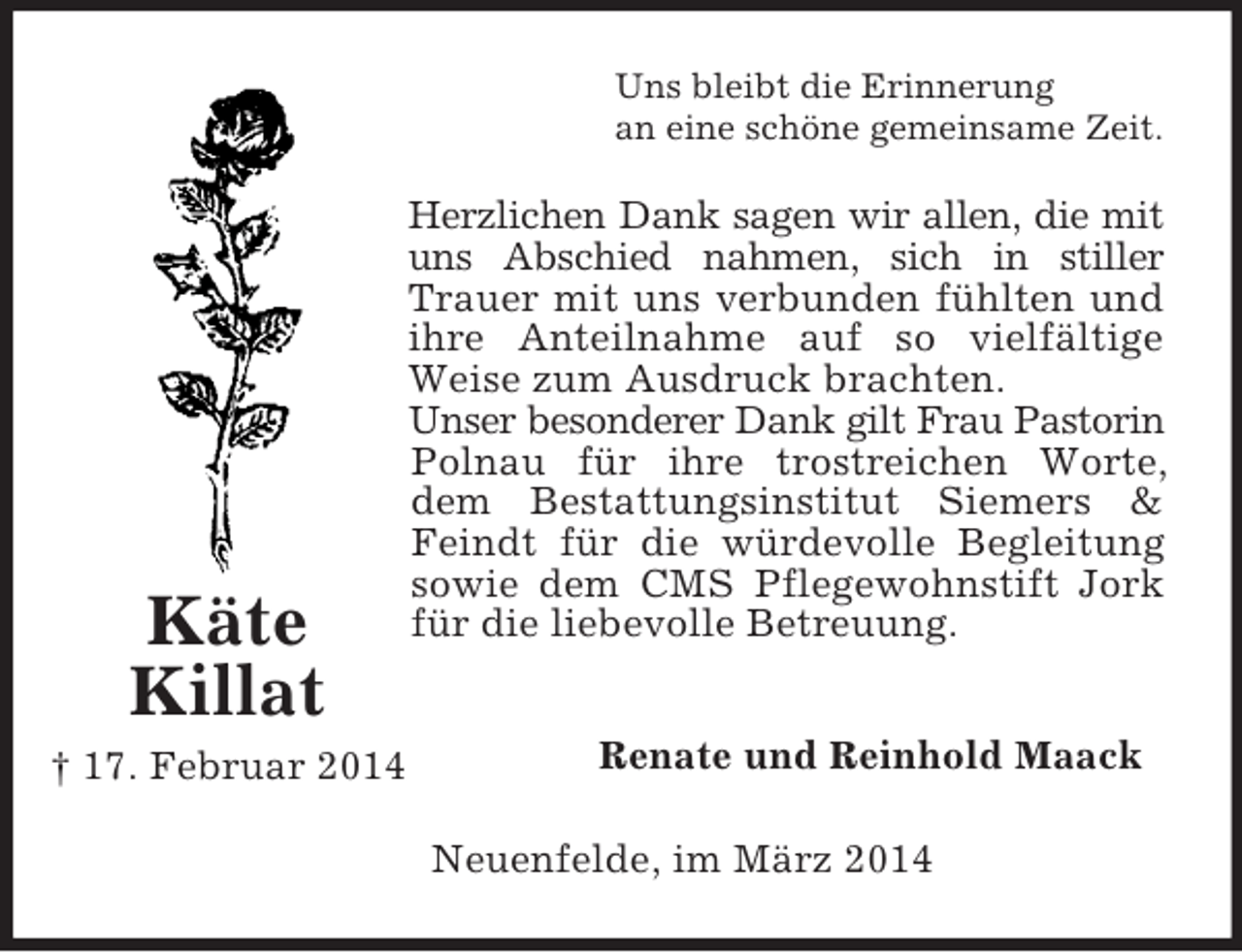 <p>Käte<br />Killat<br />† 17. Februar 2014<br />Uns bleibt die Erinnerung<br />an eine schöne gemeinsame Zeit.<br />Herzlichen Dank sagen wir allen, die mit uns Abschied nahmen, sich in stiller Trauer mit uns verbunden fühlten und ihre Anteilnahme auf so vielfältige Weise zum Ausdruck brachten.<br />Unser besonderer Dank gilt Frau Pastorin Polnau für ihre trostreichen Worte, dem Bestattungsinstitut Siemers</p>