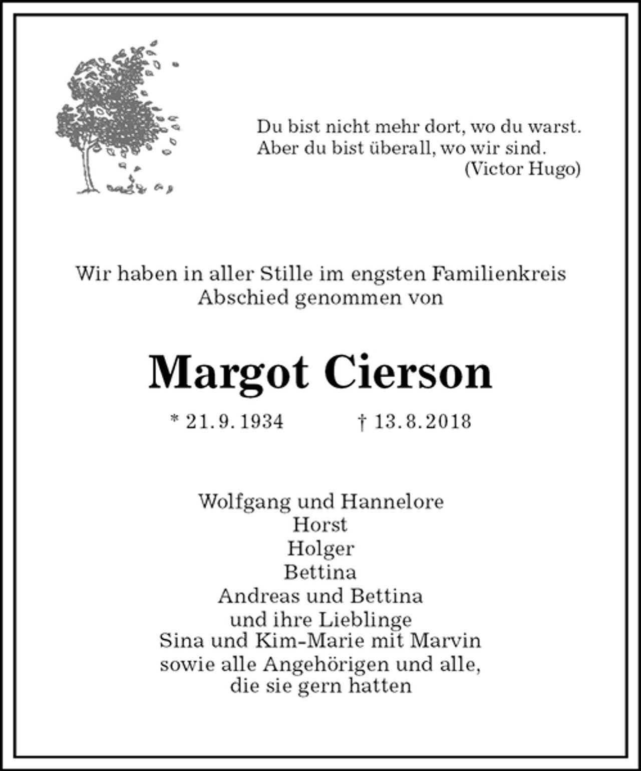 <p>Du bist nicht mehr dort, wo du warst.<br />Aber du bist überall, wo wir sind.<br />(Victor Hugo)<br />Wir haben in aller Stille im engsten Familienkreis<br />Abschied genommen von<br />Margot Cierson<br />* 21. 9. 1934 † 13. 8. 2018<br />Wolfgang und Hannelore<br />Horst<br />Holger<br />Bettina<br />Andreas und Bettina<br />und ihre Lieblinge<br />Sina und Kim-Marie mit Marvin<br />sowie alle Angehörigen und alle,<br />die sie gern hatten</p>