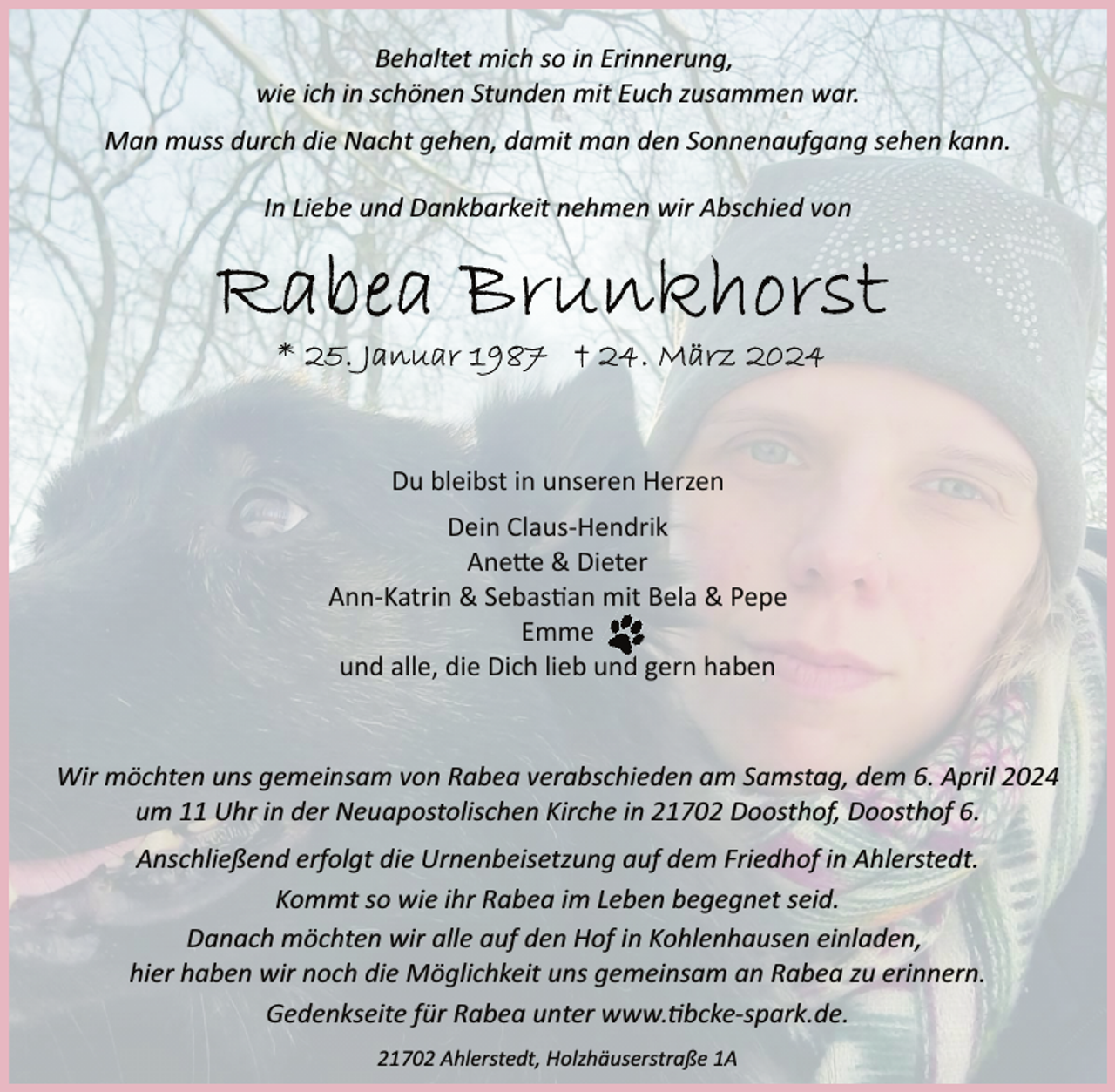 <p>Behaltet mich so in Erinnerung,<br />wie ich in schönen Stunden mit Euch zusammen war.<br />Man muss durch die Nacht gehen, damit man den Sonnenaufgang sehen kann.<br />In Liebe und Dankbarkeit nehmen wir Abschied von</p><p>Du bleibst in unseren Herzen<br />Dein Claus­Hendrik<br />Ane�e &amp; Dieter<br />Ann­Katrin &amp; Sebas�an mit Bela &amp; Pepe<br />Emme<br />und alle, die Dich lieb und gern haben</p><p>Wir möchten uns gemeinsam von Rabea verabschieden am Samstag, dem 6. April 2024<br />um 11 Uhr in der Neuapostolischen Kirche in 21702 Doosthof, Doosthof 6.<br />Anschließend erfolgt die Urnenbeisetzung auf dem Friedhof in Ahlerstedt.<br />Kommt so wie ihr Rabea im Leben begegnet seid.<br />Danach möchten wir alle auf den Hof in Kohlenhausen einladen,<br />hier haben wir noch die Möglichkeit uns gemeinsam an Rabea zu erinnern.<br />Gedenkseite für Rabea unter www.�bcke­spark.de.<br />21702 Ahlerstedt, Holzhäuserstraße 1A</p>