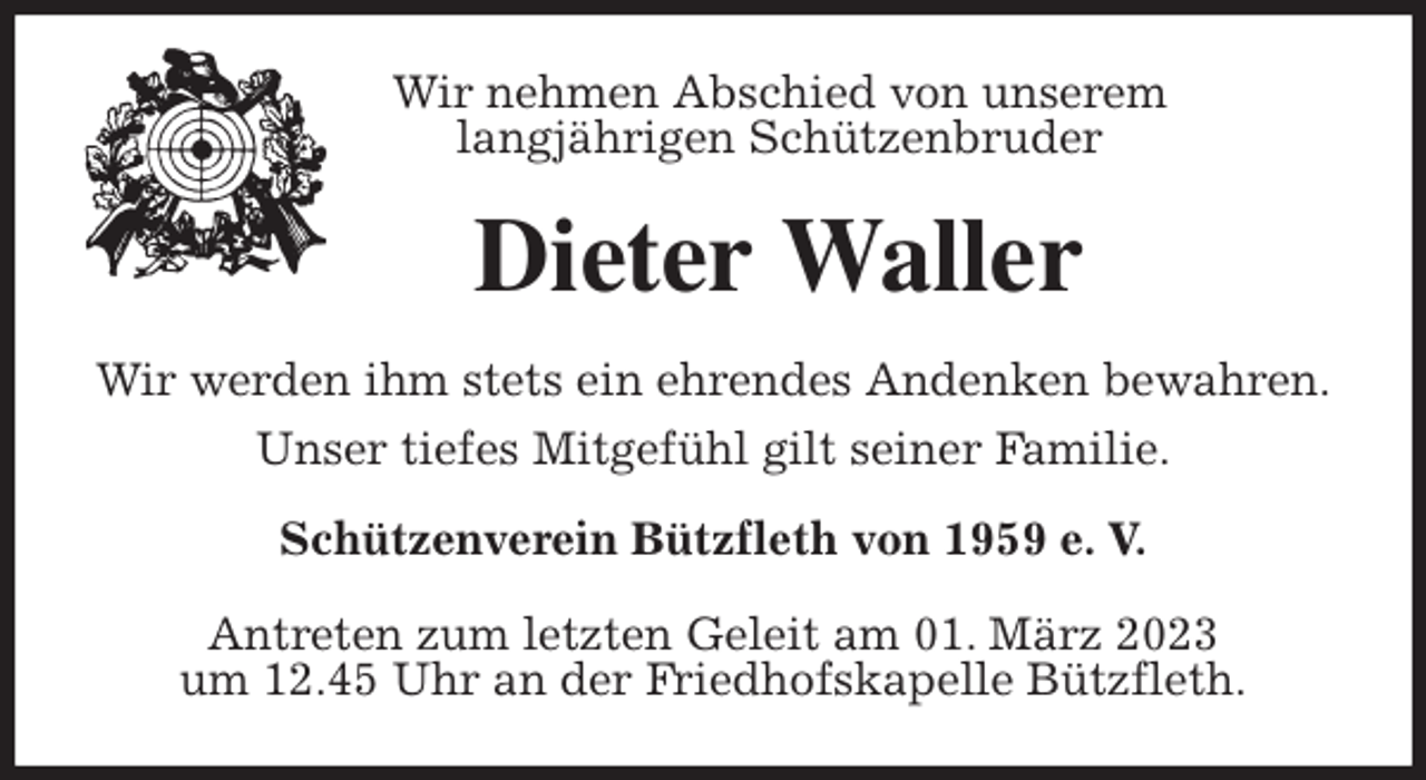 <p>Wir nehmen Abschied von unserem<br />langjährigen Schützenbruder<br />Dieter Waller<br />Wir werden ihm stets ein ehrendes Andenken bewahren.<br />Unser tiefes Mitgefühl gilt seiner Familie.<br />Schützenverein Bützfleth von 1959 e. V.</p><p>Antreten zum letzten Geleit am 01. März 2023<br />um 12.45 Uhr an der Friedhofskapelle Bützfleth.</p>