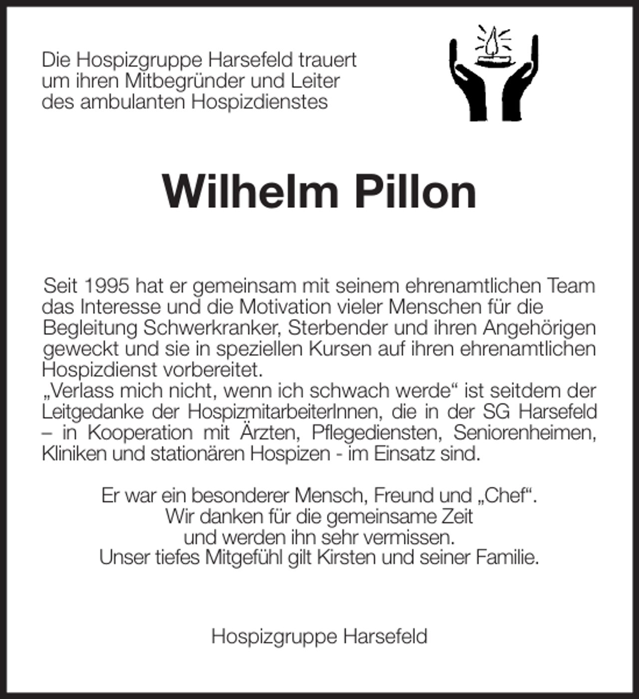 <p>Die Hospizgruppe Harsefeld trauert<br />um ihren Mitbegründer und Leiter<br />des ambulanten Hospizdienstes<br />Wilhelm Pillon<br />Seit 1995 hat er gemeinsam mit seinem ehrenamtlichen Team das Interesse und die Motivation vieler Menschen für die<br />Begleitung Schwerkranker, Sterbender und ihren Angehörigen geweckt und sie in speziellen Kursen auf ihren ehrenamtlichen Hospizdienst vorbereitet.<br />„Verlass mich nicht, wenn ich schwach werde“ ist seitdem der Leitgedanke der HospizmitarbeiterInnen, die in der SG Harsefeld<br />- in Kooperation mit Ärzten, Pflegediensten, Seniorenheimen,<br />Kliniken und stationären Hospizen - im Einsatz sind.</p>
<p>Er war ein besonderer Mensch, Freund und „Chef“.<br />Wir danken für die gemeinsame Zeit<br />und werden ihn sehr vermissen.<br />Unser tiefes Mitgefühl gilt Kirsten und seiner Familie.<br />Hospizgruppe Harsefeld</p>