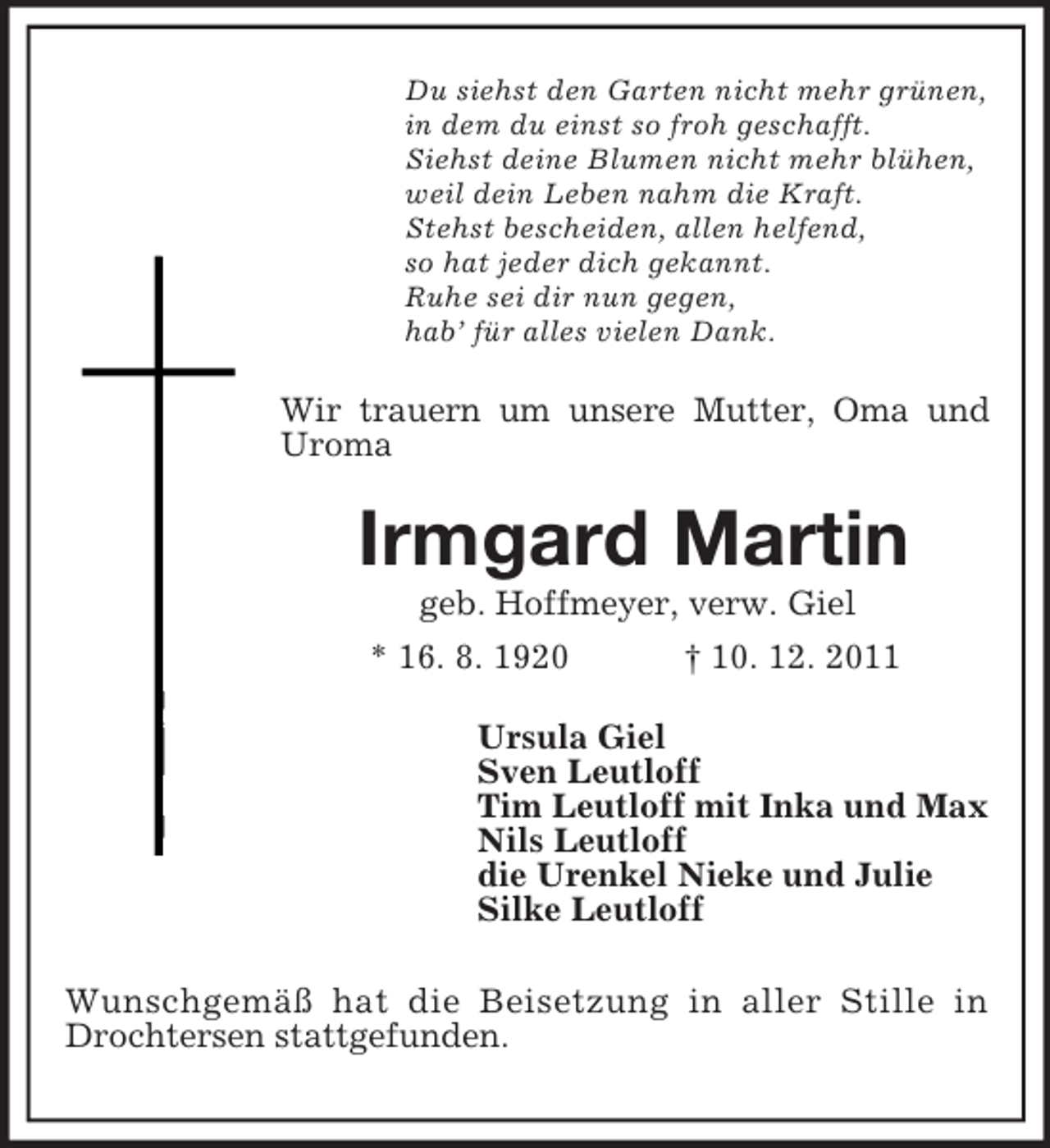 <p>Du siehst den Garten nicht mehr grünen,<br />in dem du einst so froh geschafft.<br />Siehst deine Blumen nicht mehr blühen,<br />weil dein Leben nahm die Kraft.<br />Stehst bescheiden, allen helfend,<br />so hat jeder dich gekannt.<br />Ruhe sei dir nun gegen,<br />hab’ für alles vielen Dank.</p><p>Wir trauern um unsere Mutter, Oma und<br />Uroma</p><p>Irmgard Martin<br />geb. Hoffmeyer, verw. Giel<br />* 16. 8. 1920<br />† 10. 12. 2011<br />Ursula Giel<br />Sven Leutloff<br />Tim Leutloff mit Inka und Max<br />Nils Leutloff<br />die Urenkel Nieke und Julie<br />Silke Leutloff<br />Wunschgemäß hat die Beisetzung in aller Stille in<br />Drochtersen stattgefunden.</p>