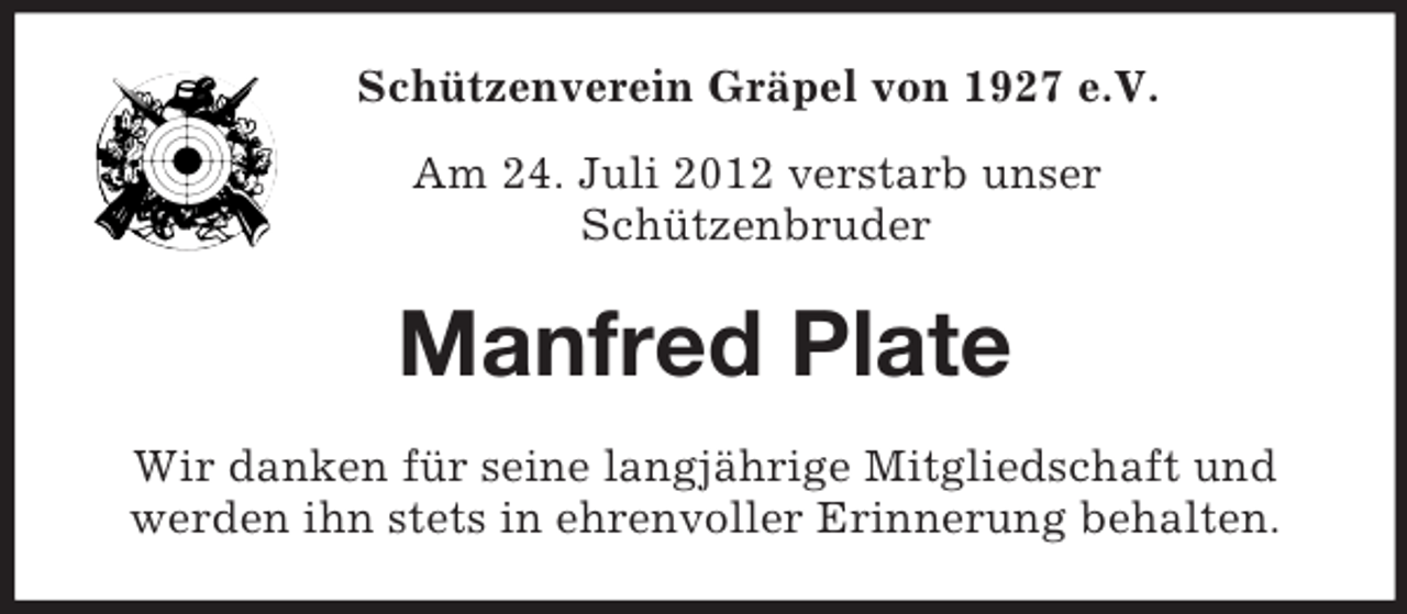 <p>Schützenverein Gräpel von 1927 e.V.<br />Am 24. Juli 2012 verstarb unser<br />Schützenbruder</p><p>Manfred Plate<br />Wir danken für seine langjährige Mitgliedschaft und<br />werden ihn stets in ehrenvoller Erinnerung behalten.</p>