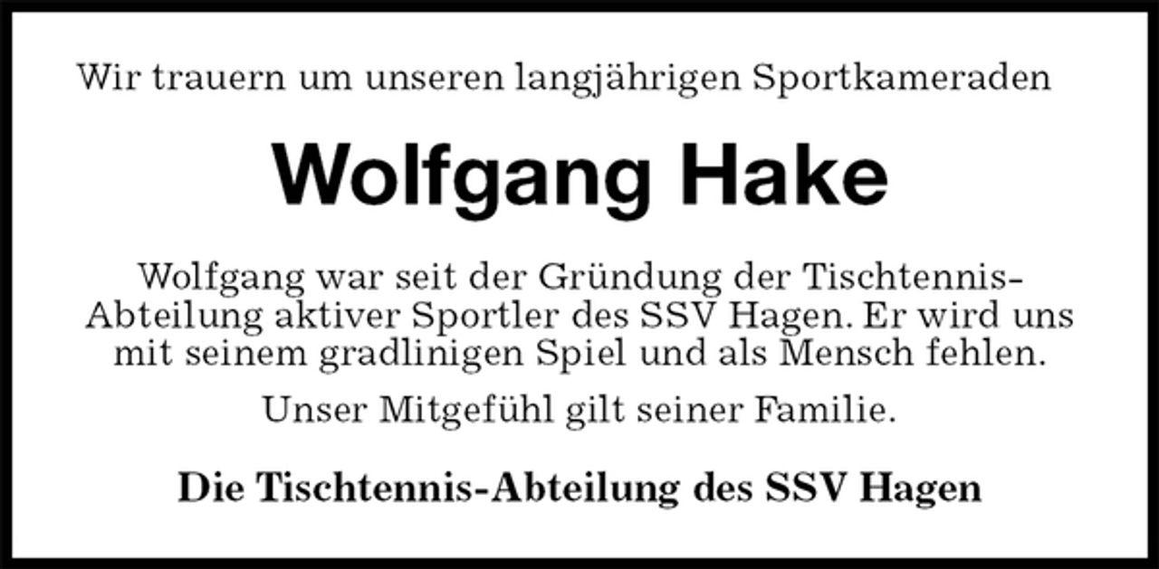 <p>Wir trauern um unseren langjährigen Sportkameraden<br />Wolfgang Hake<br />Wolfgang war seit der Gründung der Tischtennis-<br />Abteilung aktiver Sportler des SSV Hagen. Er wird uns mit seinem gradlinigen Spiel und als Mensch fehlen.<br />Unser Mitgefühl gilt seiner Familie.<br />Die Tischtennis-Abteilung des SSV Hagen</p>