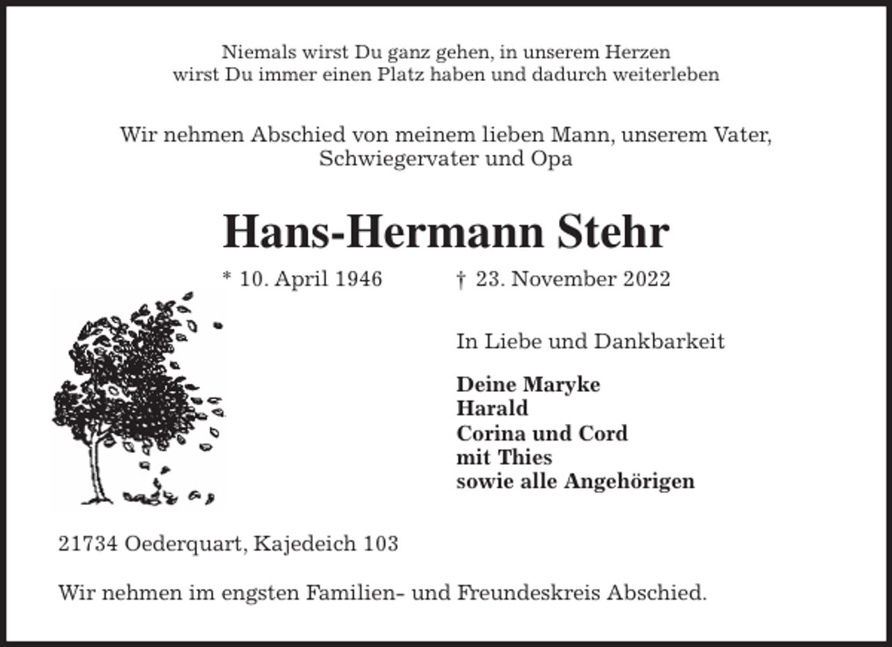 <p>Niemals wirst Du ganz gehen, in unserem Herzen<br />wirst Du immer einen Platz haben und dadurch weiterleben<br />Wir nehmen Abschied von meinem lieben Mann, unserem Vater,<br />Schwiegervater und Opa<br />Hans-Hermann Stehr<br />* 10. April 1946 † 23. November 2022<br />In Liebe und Dankbarkeit</p><p>Deine Maryke<br />Harald<br />Corina und Cord<br />mit Thies<br />sowie alle Angehörigen<br />21734 Oederquart, Kajedeich 103</p><p>Wir nehmen im engsten Familien- und Freundeskreis Abschied.</p>