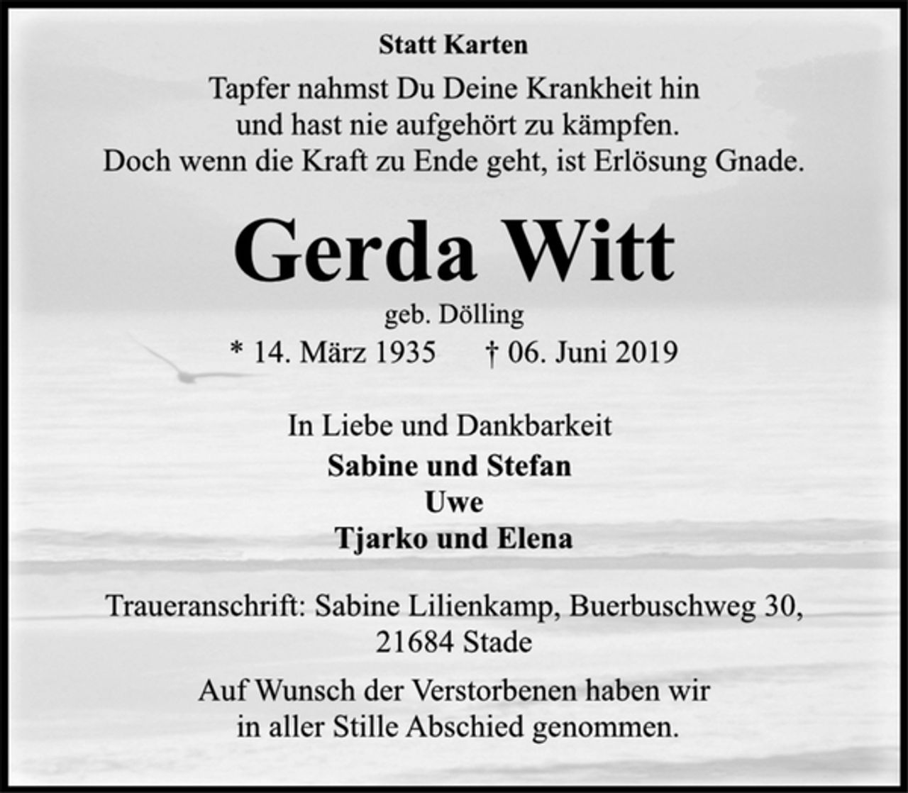 <p>Statt Karten<br />Tapfer nahmst Du Deine Krankheit hin<br />und hast nie aufgehört zu kämpfen.<br />Doch wenn die Kraft zu Ende geht, ist Erlösung Gnade.<br />Gerda Witt<br />geb. Dölling<br />* 14. März 1935 † 06. Juni 2019<br />In Liebe und Dankbarkeit<br />Sabine und Stefan<br />Uwe<br />Tjarko und Elena<br />Traueranschrift: Sabine Lilienkamp, Buerbuschweg 30,<br />21684 Stade<br />Auf Wunsch der Verstorbenen haben wir<br />in aller Stille Abschied genommen.</p>