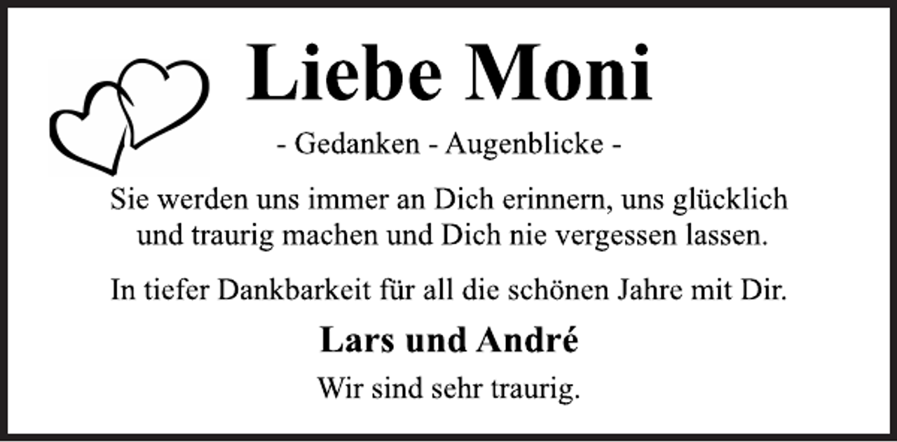 <p>Liebe Moni<br />- Gedanken - Augenblicke -<br />Sie werden uns immer an Dich erinnern, uns glücklich<br />und traurig machen und Dich nie vergessen lassen.<br />In tiefer Dankbarkeit für all die schönen Jahre mit Dir.<br />Lars und André<br />Wir sind sehr traurig.</p>