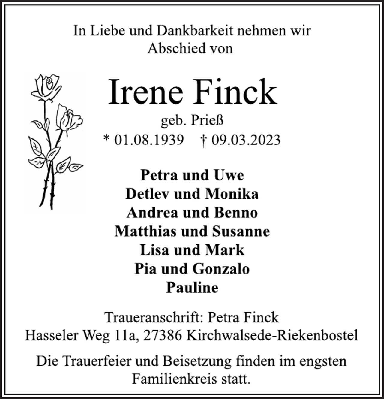 <p>In Liebe und Dankbarkeit nehmen wir<br />Abschied von<br />Irene Finck<br />geb. Prieß<br />* 01.08.1939 † 09.03.2023<br />Petra und Uwe<br />Detlev und Monika<br />Andrea und Benno<br />Matthias und Susanne<br />Lisa und Mark<br />Pia und Gonzalo<br />Pauline<br />Traueranschrift: Petra Finck<br />Hasseler Weg 11a, 27386 Kirchwalsede-Riekenbostel<br />Die Trauerfeier und Beisetzung finden im engsten<br />Familienkreis statt.</p>