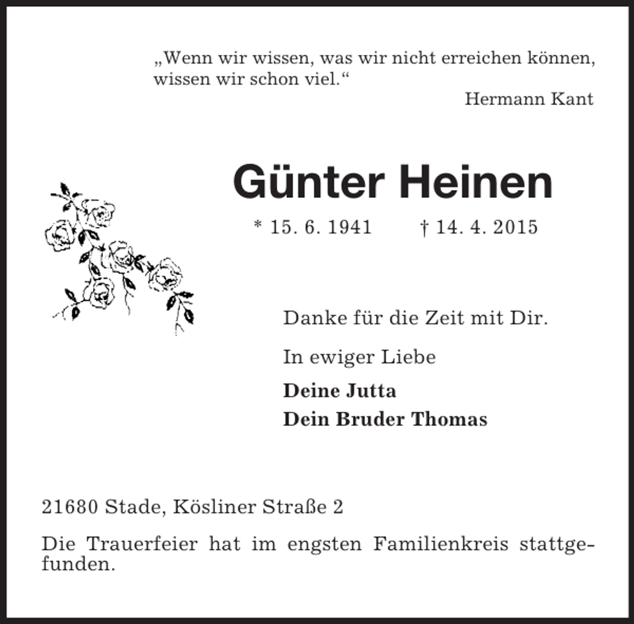 <p>„Wenn wir wissen, was wir nicht erreichen können,<br />wissen wir schon viel.“<br />Hermann Kant<br />Günter Heinen<br />* 15. 6. 1941 † 14. 4. 2015<br />Danke für die Zeit mit Dir.<br />In ewiger Liebe<br />Deine Jutta<br />Dein Bruder Thomas<br />21680 Stade, Kösliner Straße 2<br />Die Trauerfeier hat im engsten Familienkreis stattgefunden.</p>