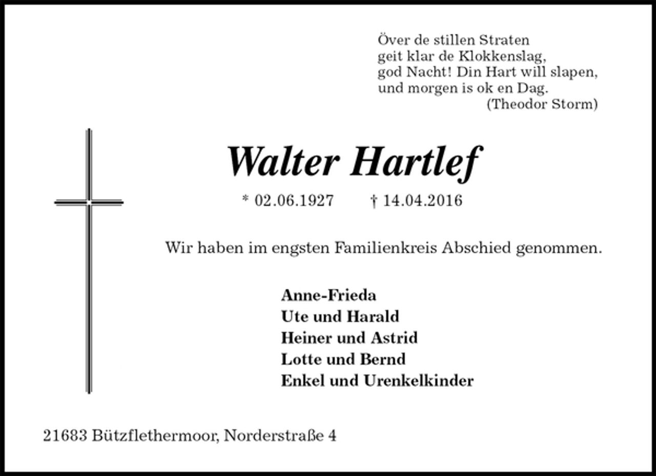 <p>Över de stillen Straten<br />geit klar de Klokkenslag,<br />god Nacht! Din Hart will slapen,<br />und morgen is ok en Dag.<br />(Theodor Storm)<br />Walter Hartlef<br />* 02.06.1927 † 14.04.2016<br />Wir haben im engsten Familienkreis Abschied genommen.<br />Anne-Frieda<br />Ute und Harald<br />Heiner und Astrid<br />Lotte und Bernd<br />Enkel und Urenkelkinder<br />21683 Bützflethermoor, Norderstraße 4</p>