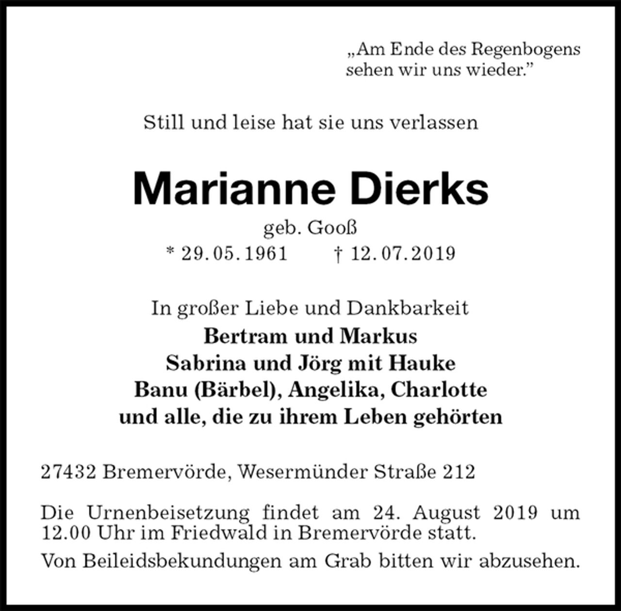 <p>„Am Ende des Regenbogens<br />sehen wir uns wieder.”<br />Still und leise hat sie uns verlassen<br />Marianne Dierks<br />geb. Gooß<br />* 29. 05. 1961 † 12. 07. 2019<br />In großer Liebe und Dankbarkeit<br />Bertram und Markus<br />Sabrina und Jörg mit Hauke<br />Banu (Bärbel), Angelika, Charlotte<br />und alle, die zu ihrem Leben gehörten<br />27432 Bremervörde, Wesermünder Straße 212</p><p>Die Urnenbeisetzung findet am 24. August 2019 um 12.00 Uhr im Friedwald in Bremervörde statt.<br />Von Beileidsbekundungen am Grab bitten wir abzusehen.</p>