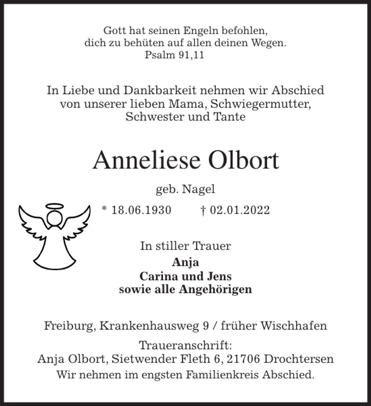 <p>Gott hat seinen Engeln befohlen,<br />dich zu behüten auf allen deinen Wegen.<br />Psalm 91,11<br />In Liebe und Dankbarkeit nehmen wir Abschied<br />von unserer lieben Mama, Schwiegermutter,<br />Schwester und Tante<br />Anneliese Olbort<br />geb. Nagel<br />* 18.06.1930 † 02.01.2022<br />In stiller Trauer<br />Anja<br />Carina und Jens<br />sowie alle Angehörigen<br />Freiburg, Krankenhausweg 9 / früher Wischhafen<br />Traueranschrift:<br />Anja Olbort, Sietwender Fleth 6, 21706 Drochtersen<br />Wir nehmen im engsten Familienkreis Abschied.</p>
