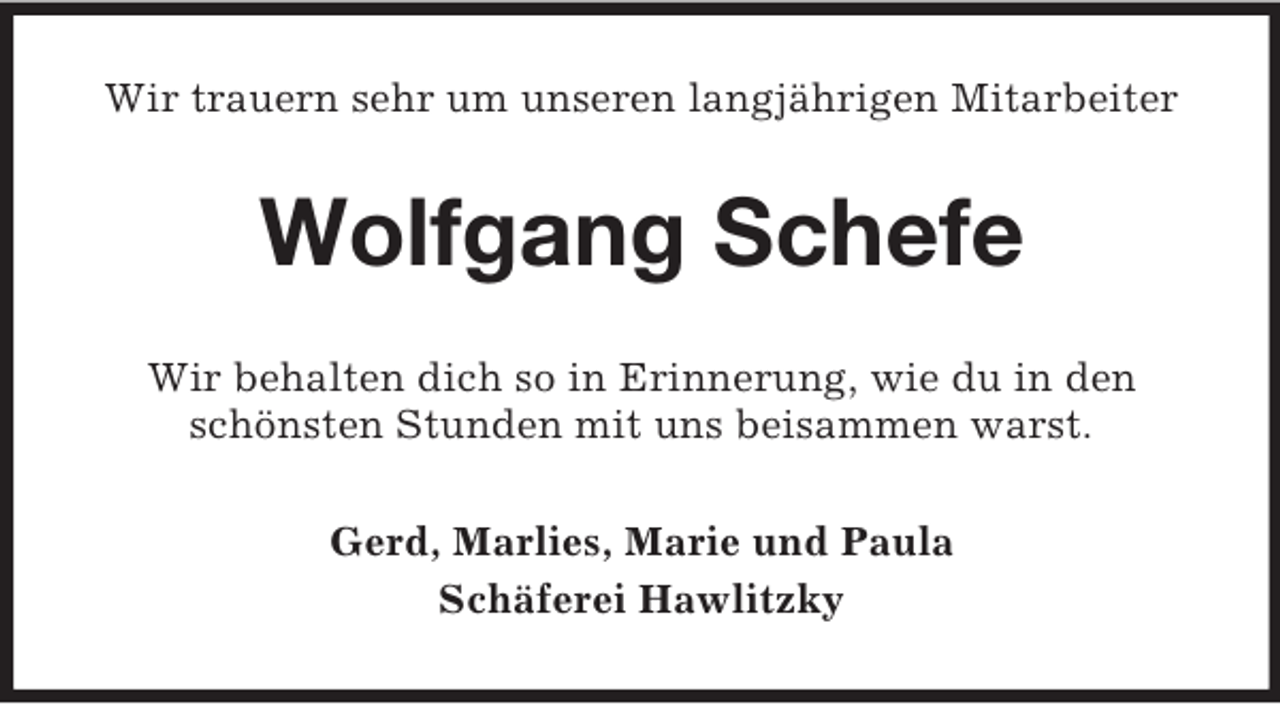 <p>Wir trauern sehr um unseren langjährigen Mitarbeiter</p><p>Wolfgang Schefe<br />Wir behalten dich so in Erinnerung, wie du in den<br />schönsten Stunden mit uns beisammen warst.<br />Gerd, Marlies, Marie und Paula<br />Schäferei Hawlitzky</p>